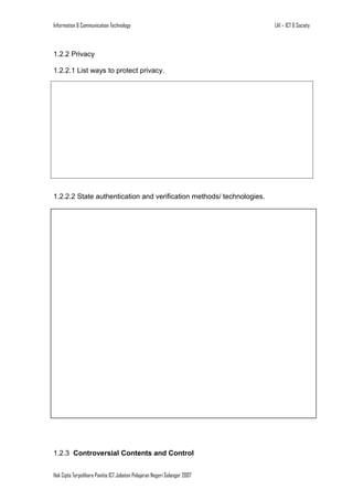 Information & Communication Technology

1.2.2 Privacy
1.2.2.1 List ways to protect privacy.

1.2.2.2 State authentication and verification methods/ technologies.

1.2.3 Controversial Contents and Control
Hak Cipta Terpelihara Panitia ICT Jabatan Pelajaran Negeri Selangor 2007

LA1 – ICT & Society

 