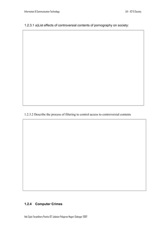 Information & Communication Technology

LA1 – ICT & Society

1.2.3.1 a)List effects of controversial contents of pornography on society:

1.2.3.2 Describe the process of filtering to control access to controversial contents

1.2.4

Computer Crimes

Hak Cipta Terpelihara Panitia ICT Jabatan Pelajaran Negeri Selangor 2007

 