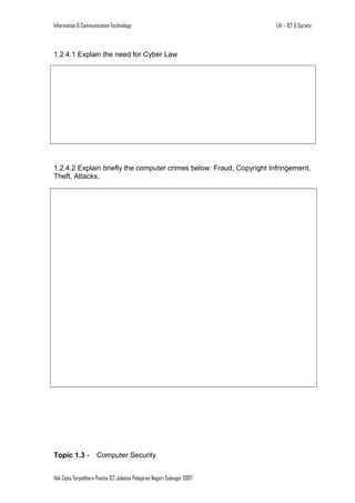 Information & Communication Technology

LA1 – ICT & Society

1.2.4.1 Explain the need for Cyber Law

1.2.4.2 Explain briefly the computer crimes below: Fraud, Copyright Infringement,
Theft, Attacks.

Topic 1.3 -

Computer Security

Hak Cipta Terpelihara Panitia ICT Jabatan Pelajaran Negeri Selangor 2007

 