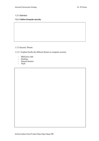 Information & Communication Technology

1.3.1 Definition
1.3.1.1 Define Computer security.

1.3.2 Security Threats
1.3.2.1 Explain briefly the different threats to computer security:
-

Malicious code
Hacking
Natural disaster
Theft

1.3.3 Security Measures

Hak Cipta Terpelihara Panitia ICT Jabatan Pelajaran Negeri Selangor 2007

LA1 – ICT & Society

 