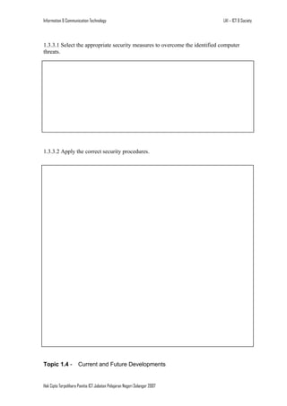 Information & Communication Technology

LA1 – ICT & Society

1.3.3.1 Select the appropriate security measures to overcome the identified computer
threats.

1.3.3.2 Apply the correct security procedures.

Topic 1.4 -

Current and Future Developments

Hak Cipta Terpelihara Panitia ICT Jabatan Pelajaran Negeri Selangor 2007

 