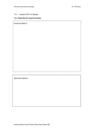 Information & Communication Technology

1.4.1

Impact of ICT on Society

1.4.1.1Describe the impact of society
POSITIVE IMPACT

NEGATIVE IMPACT

Hak Cipta Terpelihara Panitia ICT Jabatan Pelajaran Negeri Selangor 2007

LA1 – ICT & Society

 