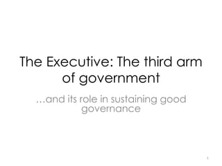 The Executive: The third arm
of government
…and its role in sustaining good
governance
1
 