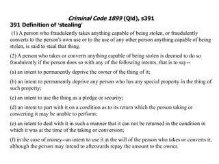 Criminal Code 1899 (Qld), s391
391 Definition of ‘stealing’
(1) A person who fraudulently takes anything capable of being stolen, or fraudulently
converts to the person's own use or to the use of any other person anything capable of being
stolen, is said to steal that thing.
(2) A person who takes or converts anything capable of being stolen is deemed to do so
fraudulently if the person does so with any of the following intents, that is to say--
(a) an intent to permanently deprive the owner of the thing of it;
(b) an intent to permanently deprive any person who has any special property in the thing of
such property;
(c) an intent to use the thing as a pledge or security;
(d) an intent to part with it on a condition as to its return which the person taking or
converting it may be unable to perform;
(e) an intent to deal with it in such a manner that it can not be returned in the condition in
which it was at the time of the taking or conversion;
(f) in the case of money--an intent to use it at the will of the person who takes or converts it,
although the person may intend to afterwards repay the amount to the owner.
 