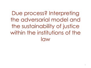Due process? Interpreting
the adversarial model and
the sustainability of justice
within the institutions of the
law
1
 