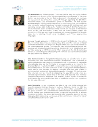 The 2013 Los Angeles Institute for Social Innovation
                                                                                  Annenberg Community Beach House
                                                                  415 Pacific Coast Highway, Santa Monica, CA 90402
_____________________________________________________________________________________________________________________

                           Jon Koehmstedt is a student studying Computer Science. He is also highly involved
                           in the community. In high school, Jon volunteered 60 hours of service to the Lamb
                           Shelter, was a member of the Key Club, and Amnesty International. Jon continues
                           his engagement by serving the community through organizing the DC Metro
                           Innovation Project (an entrepreneurs’ group in Alexandria, VA that teaches
                           entrepreneurship), through GiftsForAllKids.com (a non-profit charity Jon founded to
                           raise money for underprivileged and homeless children in DC for Christmas), and
                           organizing campus bible studies as the President of the Youth Christian Association.
                           Jon is passionate about academics. In high school, Jon was part of the National
                           Honor Society, the Math Honor Society, and the Science Honor Society. Jon
                           upholds a 4.0 GPA and is on track to graduate with Honors. Outside of his 16 credit
                           load, Jon is teaching himself Java, JavaScript, and Python programming
                           languages.


                           Jovanna Youssef graduated in 2010 from the University of California, Irvine with a
                           B.A. in Business Economics and Accounting. She currently works as a Project
                           Controller at Deloitte Consulting in Los Angeles where she’s an active member of
                           the Learning Initiative, Women’s Initiative, and the Community Service Initiative. Her
                           passions and interests include international development and social justice and
                           she’ll be applying to MBA/International Affairs programs in the fall. She’s looking
                           forward to connecting and collaborating with everyone and can’t wait to see all of
                           the great things that we think up.


                           Julie Markham believes that global entrepreneurship is a powerful force to drive
                           innovation and spur international economic development. She is hell-bent on
                           seeing more women rise the top and create economic opportunities for themselves
                           internationally. Julie got her first taste of entrepreneurship as an intern for the
                           Grameen Bank in Bangladesh in 2009 where she interviewed many inspiring women
                           micro-entrepreneurs. She went on to work on the founding team of Greenlighted, a
                           social venture that focused on helping consumers vote with their dollars for
                           environmentally and socially responsible companies in Boulder, CO. Just recently,
                           Julie returned from an 8-month backpacking trip around-the-world where she
                           climbed high mountains, dived deep in the sea, and received more marriage
                           proposals than she can remember. Julie received a MBA, Masters in Real Estate
                           and Construction Management, and BSBA in Real Estate, summa cum laude from
                           the University of Denver.


                           Karie Toporowski has just completed her MBA at The Ohio State University and
                           recently relocated Orange County in Southern California. During her MBA she
                           became extremely passionate about social entrepreneurship, sustainability, and
                           the global economy. She is also interested in ideas/projects that empower women
                           and/or people from emerging economies to become self-sufficient in working
                           towards a better life. She would like to use her MBA powers for good not evil. Her
                           background is in accounting and finance, and she is interested in ideas that look at
                           using these fields/skills in a new light.




_____________________________________________________________________________________________________________________
StartingBloc, 349 Fifth Avenue, Suite 402 (4th Floor), New York, NY 10016 | www.startingblo.org   | tw :: @startingbloc.org 
 