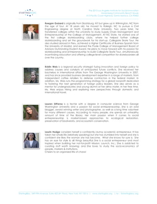 The 2013 Los Angeles Institute for Social Innovation
                                                                                  Annenberg Community Beach House
                                                                  415 Pacific Coast Highway, Santa Monica, CA 90402
_____________________________________________________________________________________________________________________

                           Keegan Guizard is originally from Sloatsburg, NY but grew up in Wilmington, NC from
                           the age of four. At 18 years old, he moved to Raleigh, NC to pursue a Civil
                           Engineering degree at North Carolina State University. Two years later, he
                           transferred colleges within the university to study Supply Chain Management and
                           Entrepreneurship at the College of Management. At NC State, he started one of
                           the first college skateboarding clubs, where he helped further college
                           skateboarding and set the groundwork for his start-up, Collegiate Skate Tour. He
                           also studied abroad in Peru, achieved a Higher Certificate of Business Spanish from
                           the University of Madrid, and earned the Poole College of Management Board of
                           Advisors Outstanding Student Award. He plans to move forward with his passion for
                           skateboarding and entrepreneurship to build Collegiate Skate Tour, simultaneously
                           incentivizing education and offering college-level competition for skateboarders all
                           over the country.



                           Kristin Weis is a regional security strategist fusing innovation and foreign policy to
                           address causes and catalysts of anticipated future conflicts. She received her
                           bachelors in international affairs from The George Washington University in 2007,
                           and has since provided business development expertise in a range of markets, from
                           independent coffee retailers to defense contractors in the federal market. In
                           addition, Ms. Weis runs the programming strategy for a global nonprofit dedicated
                           to fostering the next generation of foreign policy leaders. She also serves as a
                           mentor for undergraduates and young alumni at her alma mater. In her free time,
                           Ms. Weis enjoys hiking and exploring new perspectives through domestic and
                           international travel.




                           Lauren DiPerna is a techie with a degree in computer science from George
                           Washington University and a passion for social entrepreneurship. She is an avid
                           blogger, award winning writer and photographer, as well as a long time volunteer
                           for many different causes. According to many people, she spends an unhealthy
                           amount of time at the library. Her main passion when it comes to social
                           entrepreneurship is market-based approaches to ecological restoration,
                           preservation of biodiversity, and ecosystem conservation.



                           Laurin Hodge considers herself a confidently clumsy academic entrepreneur. It has
                           taken her whole life (relatively speaking) but she has stumbled into herself and she is
                           confident she likes the woman she has become. What she knows for sure is: She
                           has an eye for style & all things beautiful; She is a social entrepreneur and most
                           inspired when building her not-for-profit Mission: Launch, Inc.; She is addicted to
                           curating stuff worth knowing; and, She loves to study the socio-economics of
                           people, markets & institutions.
                           Cheers to an organized life of chaos!




_____________________________________________________________________________________________________________________
StartingBloc, 349 Fifth Avenue, Suite 402 (4th Floor), New York, NY 10016 | www.startingblo.org   | tw :: @startingbloc.org 
 