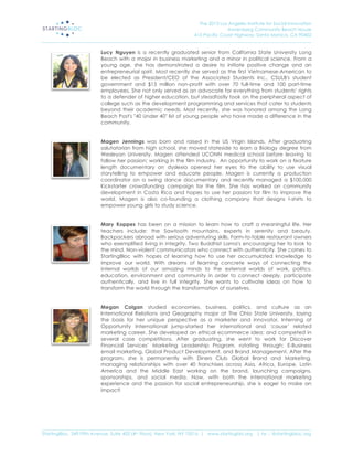 The 2013 Los Angeles Institute for Social Innovation
                                                                                  Annenberg Community Beach House
                                                                  415 Pacific Coast Highway, Santa Monica, CA 90402
_____________________________________________________________________________________________________________________

                           Lucy Nguyen is a recently graduated senior from California State University Long
                           Beach with a major in business marketing and a minor in political science. From a
                           young age, she has demonstrated a desire to initiate positive change and an
                           entrepreneurial spirit. Most recently she served as the first Vietnamese-American to
                           be elected as President/CEO of the Associated Students Inc., CSULB's student
                           government and $15 million non-profit with over 70 full-time and 100 part-time
                           employees. She not only served as an advocate for everything from students’ rights
                           to a defender of higher education, but steadfastly took on the peripheral aspect of
                           college such as the development programming and services that cater to students
                           beyond their academic needs. Most recently, she was honored among the Long
                           Beach Post's "40 Under 40" list of young people who have made a difference in the
                           community.


                           Magen Jennings was born and raised in the US Virgin Islands. After graduating
                           salutatorian from high school, she moved stateside to earn a Biology degree from
                           Wesleyan University. Magen attended UCONN medical school before leaving to
                           follow her passion; working in the film industry. An opportunity to work on a feature
                           length documentary on dyslexia opened her eyes to the ability to use visual
                           storytelling to empower and educate people. Magen is currently a production
                           coordinator on a swing dance documentary and recently managed a $100,000
                           Kickstarter crowdfunding campaign for the film. She has worked on community
                           development in Costa Rica and hopes to use her passion for film to improve the
                           world. Magen is also co-founding a clothing company that designs t-shirts to
                           empower young girls to study science.


                           Mary Koppes has been on a mission to learn how to craft a meaningful life. Her
                           teachers include: the Sawtooth mountains, experts in serenity and beauty.
                           Backpackers abroad with serious adventuring skills. Farm-to-table restaurant owners
                           who exemplified living in integrity. Two Buddhist Lama's encouraging her to look to
                           the mind. Non-violent communicators who connect with authenticity. She comes to
                           StartingBloc with hopes of learning how to use her accumulated knowledge to
                           improve our world. With dreams of learning concrete ways of connecting the
                           internal worlds of our amazing minds to the external worlds of work, politics,
                           education, environment and community in order to connect deeply, participate
                           authentically, and live in full integrity. She wants to cultivate ideas on how to
                           transform the world through the transformation of ourselves.


                           Megan Colgan studied economies, business, politics, and culture as an
                           International Relations and Geography major at The Ohio State University, laying
                           the basis for her unique perspective as a marketer and innovator. Interning at
                           Opportunity International jump-started her international and ‘cause’ related
                           marketing career. She developed an ethical ecommerce idea; and competed in
                           several case competitions. After graduating, she went to work for Discover
                           Financial Services’ Marketing Leadership Program, rotating through: E-Business
                           email marketing, Global Product Development, and Brand Management. After the
                           program, she is permanently with Diners Club Global Brand and Marketing,
                           managing relationships with over 40 franchises across Asia, Africa, Europe, Latin
                           America and the Middle East working on the brand, launching campaigns,
                           sponsorships, and social media. Now, with both the international marketing
                           experience and the passion for social entrepreneurship, she is eager to make an
                           impact!




_____________________________________________________________________________________________________________________
StartingBloc, 349 Fifth Avenue, Suite 402 (4th Floor), New York, NY 10016 | www.startingblo.org   | tw :: @startingbloc.org 
 