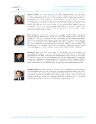 The 2013 Los Angeles Institute for Social Innovation
                                                                                  Annenberg Community Beach House
                                                                  415 Pacific Coast Highway, Santa Monica, CA 90402
_____________________________________________________________________________________________________________________

                           Michelle Tsang is from Hong Kong, and is a 2010 undergraduate from USC. After
                           college, she worked at a social enterprise where she became extremely interested
                           in social entrepreneurship. She is now back in school getting her masters in
                           entrepreneurship and marketing, while working in real estate portfolio
                           management. On the side, Michelle has recently started D'Curio (www.dcurio.com)
                           - a jewelry and accessories e-commerce store that sells exquisite accessories from
                           around the world. For each order placed, D'Curio provides clean drinking water for
                           a person in Ethiopia for one day. Michelle looks forward to be able to expand her
                           company and give users a better shopping experience, while being able to give 
                           back even more in the near future.


                           Miho Kubagawa is the Senior Recruitment Manager at KIPP NYC, a non-profit
                           network of public KIPP charter schools that serves over 3,7000 students and alumni
                           in New York City. Prior to this role, she was the founding 7th grade math teacher at
                           KIPP Infinity Middle School in Harlem, where she taught for three years. She is an
                           alumnus of Teach for America (NYC 2007), Duke University (BS in Economics, 2007)
                           and Pace University (MST in Adolescent Education, 2009). In her free time, she
                           enjoys running (ask her about the 2012 NYC marathon), travelling and brainstorming
                           ways to engage in ed reform efforts in her hometown of Birmingham, Alabama.


                           Mohamed Berro was born and raised in Las Vegas, NV and received his
                           undergraduate degree from the University of Nevada, Reno in Electrical
                           Engineering. In late 2008, he moved to California where he currently lives and works
                           for the Navy as an Electrical/Software Engineer. He also volunteers for a non-profit
                           organization called Court Appointed Special Advocates for foster children (CASA).
                           As a CASA volunteer he advocates for foster children who are victimized by the
                           foster care system. He also mentors them by spending time with them every week.



                           Naveed Ahmad is a Project Leader at Dalberg Global Development Advisors where
                           he advises executives on how to alleviate poverty in Sub-Saharan Africa and South
                           Asia. He also is the co-founder and CEO of Minds Matter of San Francisco, a
                           mentorship organization for low-income high school students. Naveed previously
                           worked at Bain & Co. and MIT's Jameel Abdul Latif Poverty Action Lab. Naveed
                           graduated with High Honors from UC Berkeley in Engineering Physics.




_____________________________________________________________________________________________________________________
StartingBloc, 349 Fifth Avenue, Suite 402 (4th Floor), New York, NY 10016 | www.startingblo.org   | tw :: @startingbloc.org 
 