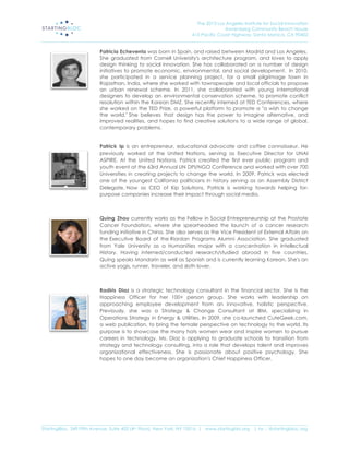 The 2013 Los Angeles Institute for Social Innovation
                                                                                  Annenberg Community Beach House
                                                                  415 Pacific Coast Highway, Santa Monica, CA 90402
_____________________________________________________________________________________________________________________

                           Patricia Echeverria was born in Spain, and raised between Madrid and Los Angeles.
                           She graduated from Cornell University's architecture program, and loves to apply
                           design thinking to social innovation. She has collaborated on a number of design
                           initiatives to promote economic, environmental, and social development. In 2010,
                           she participated in a service planning project, for a small pilgrimage town in
                           Rajasthan, India, where she worked with townspeople and local officials to propose
                           an urban renewal scheme. In 2011, she collaborated with young international
                           designers to develop an environmental conservation scheme, to promote conflict
                           resolution within the Korean DMZ. She recently interned at TED Conferences, where
                           she worked on the TED Prize, a powerful platform to promote a "a wish to change
                           the world." She believes that design has the power to imagine alternative, and
                           improved realities, and hopes to find creative solutions to a wide range of global,
                           contemporary problems.


                           Patrick Ip is an entrepreneur, educational advocate and coffee connoisseur. He
                           previously worked at the United Nations, serving as Executive Director for UNAI
                           ASPIRE. At the United Nations, Patrick created the first ever public program and
                           youth event at the 63rd Annual UN DPI/NGO Conference and worked with over 700
                           Universities in creating projects to change the world. In 2009, Patrick was elected
                           one of the youngest California politicians in history serving as an Assembly District
                           Delegate. Now as CEO of Kip Solutions, Patrick is working towards helping for-
                           purpose companies increase their impact through social media.



                           Quing Zhou currently works as the Fellow in Social Entrepreneurship at the Prostate
                           Cancer Foundation, where she spearheaded the launch of a cancer research
                           funding initiative in China. She also serves as the Vice President of External Affairs on
                           the Executive Board of the Riordan Programs Alumni Association. She graduated
                           from Yale University as a Humanities major with a concentration in Intellectual
                           History. Having interned/conducted research/studied abroad in five countries,
                           Quing speaks Mandarin as well as Spanish and is currently learning Korean. She's an
                           active yogis, runner, traveler, and sloth lover.



                           Radiris Diaz is a strategic technology consultant in the financial sector. She is the
                           Happiness Officer for her 100+ person group. She works with leadership on
                           approaching employee development from an innovative, holistic perspective.
                           Previously, she was a Strategy & Change Consultant at IBM, specializing in
                           Operations Strategy in Energy & Utilities. In 2009, she co-launched CuteGeek.com,
                           a web publication, to bring the female perspective on technology to the world. Its
                           purpose is to showcase the many hats women wear and inspire women to pursue
                           careers in technology. Ms. Diaz is applying to graduate schools to transition from
                           strategy and technology consulting, into a role that develops talent and improves
                           organizational effectiveness. She is passionate about positive psychology. She
                           hopes to one day become an organization's Chief Happiness Officer.




_____________________________________________________________________________________________________________________
StartingBloc, 349 Fifth Avenue, Suite 402 (4th Floor), New York, NY 10016 | www.startingblo.org   | tw :: @startingbloc.org 
 