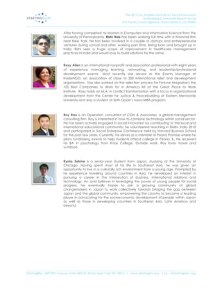 The 2013 Los Angeles Institute for Social Innovation
                                                                                  Annenberg Community Beach House
                                                                  415 Pacific Coast Highway, Santa Monica, CA 90402
_____________________________________________________________________________________________________________________

                           After having completed his Masters in Computers and Information Science from the
                           University of Pennsylvania, Rishi Rais has been working full time with a financial firm
                           near New York. He has been involved in a couple of startups and entrepreneurial
                           ventures during school and after, working part time. Being born and brought up in
                           India, Rishi sees a huge scope of improvement in healthcare management
                           practices in India and would love to build solutions for the same.


                           Roxy Allen is an international nonprofit and association professional with eight years
                           of experience managing learning, networking, and leadership/professional
                           development events. Most recently she served as the Events Manager at
                           InsideNGO, an association of close to 300 international relief and development
                           organizations. She also worked on the selection process for Fortune Magazine's the
                           100 Best Companies to Work for in America list at the Great Place to Work
                           Institute. Roxy holds an M.A. in conflict transformation with a focus in organizational
                           development from the Center for Justice & Peacebuilding at Eastern Mennonite
                           University and was a student at Seth Godin's nano-MBA program.



                           Roy Rao is an Operation consultant of CGN & Associates, a global management
                           consulting firm. Roy is interested in how to combine technology within social sector.
                           He has been actively engaged in social innovation by contributing to the local and
                           international educational community: he volunteered teaching in Delhi, India 2010
                           and participated in Social Enterprise Conference held by Harvard Business School
                           for the past few years. Currently, he serves as a member of Peoria Promise where he
                           plans fundraising events to help students attend college in Peoria, IL. He received
                           his BA in psychology from Knox College. Outside work, Roy loves travel and
                           outdoors.
                            
                            
                           Ryota Sekine is a senior-year student from Japan, studying at the University of
                           Chicago. Having spent most of his life in Southeast Asia, he was given an
                           opportunity to live in a culturally rich environment from a young age. Prompted by
                           his experience traveling around countries in Asia, he developed an interest in
                           pursuing a career in the intersection of business, international relations and
                           technology. An avid believer in leveraging the power of young people for social
                           progress, he eventually hopes to join a growing community of global
                           changemakers in Japan to work collectively towards bridging the gap between
                           Japan and the global community, empowering the country to become a leading
                           player in advocating for the socioeconomic development of people within Japan
                           as well as those in developing countries in Southeast Asia, Latin America and
                           beyond.




_____________________________________________________________________________________________________________________
StartingBloc, 349 Fifth Avenue, Suite 402 (4th Floor), New York, NY 10016 | www.startingblo.org   | tw :: @startingbloc.org 
 