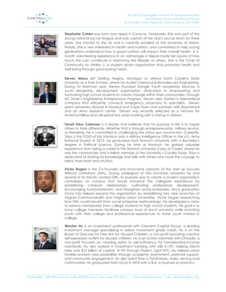 The 2013 Los Angeles Institute for Social Innovation
                                                                                  Annenberg Community Beach House
                                                                  415 Pacific Coast Highway, Santa Monica, CA 90402
_____________________________________________________________________________________________________________________

                           Stephanie Cohen was born and raised in Caracas, Venezuela. She was part of the
                           young national soccer league and was captain of her club's soccer team for three
                           years. She moved to the US and is currently enrolled at the University of Miami,
                           Florida. She is very interested in health and nutrition, and committed to help young
                           generations understand how a good nutrition will impact their overall health. A 2-
                           month volunteering experience in an orphanage in Nepal made her aware of how
                           much she can contribute in improving the lifestyle of others. She is the Chair of
                           Community for Vitality U, a student driven organization that promotes health and
                           well being through good eating habits.

                           Steven Mazur left Sterling Heights, Michigan to attend North Carolina State
                           University as a Park Scholar, where he studies Chemical & Biomolecular Engineering.
                           During his freshman year, Steven founded Triangle Youth Leadership Services, a
                           youth leadership development organization dedicated to empowering and
                           motivating high school students to create change within their communities. Through
                           NC State’s Engineering Entrepreneurs Program, Steven also started a telemedical
                           company that efficiently connects emergency physicians to specialists. Steven
                           spent semesters abroad in Istanbul and Cape Town and summers with ExxonMobil
                           and an Army research center. Steven was recently selected as a Venture for
                           America Fellow and will spend two years working with a startup in Detroit.

                           Terrell Tidus Coleman is a leader that believes that his purpose in life is to inspire
                           others to think differently. Whether that is through entrepreneurship, military service,
                           or friendship, he is committed to challenging the status quo around him. Currently,
                           Tidus is the COO of Kip Solutions and a Military Intelligence Officer in the U.S. Army
                           National Guard. In 2012, he graduated from Norwich University with a Bachelor’s
                           degree in Political Science. During his time at Norwich; he gained valuable
                           experience from being a cadet in the Norwich University Corps of Cadet, where he
                           was the commander and a fellow member of the University’s Cavalry Troop. Tidus is
                           dedicated to sharing his knowledge and skills with others who have the courage to
                           follow their heart and intuition.

                           Victor Rogers is the Co-Founder and innovative visionary of the start up Success
                           Without Limitations (SWL). During undergrad at Old Dominion University he and
                           several of his friends created SWL. Its purpose was to create a student organization
                           centralized on campus that would enhance the collegiate experience by
                           establishing cohesive relationships, cultivating professional development,
                           encouraging humanitarianism, and strengthen social enterprises. Since graduation
                           Victor has helped expand the organization by establishing two new branches at
                           Virginia Commonwealth and Virginia Union Universities. Victor began researching
                           how SWL could benefit from social enterprise methodology. He developed a vision
                           to extend membership from college students to high school students. His goal is to
                           have college members facilitate campus tours at each university while enriching
                           youth with their college and professional experiences to foster youth interest in
                           college.

                           Winston Hu is an investment professional with Crescent Capital Group, a leading
                           investment manager specializing in below investment grade credit. Hu is on the
                           Board of Directors for Free Arts for Abused Children, a non-profit providing creative
                           self-expression outlets for abused children. Hu is an active volunteer with Chrysalis, a
                           non-profit focused on creating paths to self-sufficiency for homeless/low-income
                           individuals. Hu also worked in investment banking with UBS in NY, helping clients
                           raise over $10 billion of capital. In NY through Project: Light NYC, Hu helped urban
                           families envision new possibilities through academic enrichment, parental support,
                           and community engagement. Hu also spent time in Tamil Nadu, India, serving rural
                           communities. Hu graduated from UCLA in 2010 with a B.A. in business economics.


_____________________________________________________________________________________________________________________
StartingBloc, 349 Fifth Avenue, Suite 402 (4th Floor), New York, NY 10016 | www.startingblo.org   | tw :: @startingbloc.org 
 