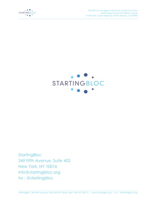 The 2013 Los Angeles Institute for Social Innovation
                                                                                  Annenberg Community Beach House
                                                                  415 Pacific Coast Highway, Santa Monica, CA 90402
_____________________________________________________________________________________________________________________




StartingBloc
349 Fifth Avenue, Suite 402
New York, NY 10016
info@startingbloc.org
tw : @startingbloc

_____________________________________________________________________________________________________________________
StartingBloc, 349 Fifth Avenue, Suite 402 (4th Floor), New York, NY 10016 | www.startingblo.org   | tw :: @startingbloc.org 
 