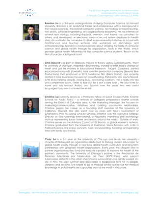 The 2013 Los Angeles Institute for Social Innovation
                                                                                  Annenberg Community Beach House
                                                                  415 Pacific Coast Highway, Santa Monica, CA 90402
_____________________________________________________________________________________________________________________

                           Brandon Liu is a 3rd-year undergraduate studying Computer Science at Harvard
                           University. Brandon is an analytical thinker and entrepreneur with a background in
                           the natural sciences, theoretical computer science, technology entrepreneurship,
                           non-profits, software engineering, and organizational leadership. He has interned at
                           several tech startups, including RapLeaf, Knewton, and Asana, has consulted for
                           others, and developed an electronic medical record system deployed in health
                           clinics in rural India. He has worked to start entrepreneurship initiatives at school with
                           HackHarvard and teaches seminars and workshops on technology and
                           entrepreneurship. Brandon is most passionate about bridging the fields of computer
                           science and global health through his organization, Tech in the World, which
                           provides global health fellowships for top computer science students. Reach out to
                           him at brandon.k.liu@gmail.com!


                           Chris Blauvelt was born in Malaysia, moved to Korea, Jersey, Massachusetts. Went
                           to University of Michigan, majored in Engineering, worked for Intel, had a change of
                           heart and got his masters in Educational Research. Taught, Coached, started
                           educational non-profit (Fawakih), took over film production company (Beyond Blue
                           Productions) that produced a 2010 Sundance film (Bilal's Stand), and recently
                           started 2 more businesses focused on crowdfunding, Patronicity and LaunchGood.
                           Chris loves helping people, staying busy, and being outdoors. He is really into tea
                           and competitive sports, hates to lose but he is not a sore loser :) He also loves to
                           travel and has learned Arabic and Spanish over the years, two very useful
                           languages if you want to travel the world!


                           Christine Lai currently serves as a ProInspire Fellow at Cesar Chavez Public Charter
                           Schools for Public Policy – a network of collegiate preparatory charter schools
                           serving the District of Columbia area. As the Marketing Manager, she focuses on
                           marketing/communication initiatives and building community relationships.
                           Christine began her career as a founding staff member at the University of
                           California, Merced. She also spent over six years with Nike’s Tournament of
                           Champions. Prior to joining Chavez Schools, Christine was the Executive Strategy
                           Director at Elite Meetings International, a hospitality marketing and technology
                           start-up representing luxury hotels and resorts around the world. Outside of work,
                           Christine serves on the Advisory Council of 85 Broads, a global women’s network.
                           Christine graduated from the University of California, Santa Barbara with a BA in
                           Political Science. She enjoys concerts, food, snowboarding, traveling, and spending
                           time with family and friends.


                           Cindy Sui is a 3rd year at the University of Chicago and leads her university’s
                           chapter of GlobeMed, an organization dedicated to training student advocates for
                           global health equity through a year-long global health curriculum and long-term
                           partnerships with grassroots health organizations. Every year, the chapter and its
                           partner organization plan, fund and execute a project to improve the health of the
                           partner's community. The University of Chicago’s partner is the Asociación de
                           Personas Afectadas por Tuberculosis del Perú (ASPAT-Peru), who support
                           tuberculosis patients in the urban shantytowns surrounding Lima. Cindy worked on-
                           site in Peru this past summer and discovered a burgeoning love for its people,
                           vibrancy and ceviche. She hopes to go to medical school and to use her medical
                           knowledge to build healthcare capacities around the world in the future.




_____________________________________________________________________________________________________________________
StartingBloc, 349 Fifth Avenue, Suite 402 (4th Floor), New York, NY 10016 | www.startingblo.org   | tw :: @startingbloc.org 
 