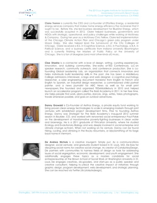 The 2013 Los Angeles Institute for Social Innovation
                                                                                  Annenberg Community Beach House
                                                                  415 Pacific Coast Highway, Santa Monica, CA 90402
_____________________________________________________________________________________________________________________

                           Claire Tramm is currently the CEO and co-founder of Effortless Energy, a residential
                           energy services company that makes home energy efficiency the no-brainer that it
                           ought to be. Before this, she led business development for BlueStar Energy, which
                           was successfully acquired in 2012. Claire helped businesses, governments and
                           NGOs with strategic, operational, and policy challenges while working at McKinsey
                           & Company. During her year as a McKinsey Civic Fellow, Claire led implementation
                           of the Chicago Climate Action Plan and Chicago’s green jobs program under
                           Mayor Daley. She also helped lead the turnaround of the City Colleges of
                           Chicago. Claire received a B.S. in Cognitive Science, a B.S. in Psychology, a B.A. in
                           Political Science, and a business certificate from Indiana University Bloomington
                           and is currently finishing her Masters of Public Policy at the University of
                           Chicago. She is a fan of bluegrass (and most other kinds of) music.


                           Cloe Shasha is a connector with a love of design, writing, curating experiences,
                           innovation, and building communities. She works at TED Conferences, LLC on
                           speaker research, community outreach, and conference production. She is co-
                           founding Global Leadership Lab, an organization that connects innovators and
                           helps individuals build leadership skills. In the past, she has been a Middlebury
                           College admissions interviewer, a logo and web designer, a cognitive psychology
                           researcher, a solar engineering document translator from English to French and
                           English to Spanish, an industrial design researcher, a commissioned child portrait
                           painter, and a news journalist for ABC News as well as for small print
                           newspapers. She founded and organized TEDxMiddlebury in 2010 and helped
                           launch an accelerator program called The Bold Academy in 2011. In her free time,
                           she helps people find work, plans parties, dances, sings, writes, takes photographs,
                           travels whenever possible, and goes on outdoor adventures.


                           Danny Growald is Co-Founder of Aethos Energy, a private equity fund working to
                           bring proven clean energy technologies to scale in emerging markets through joint
                           ventures with established project development firms. Prior to founding Aethos
                           Energy, Danny was Strategist for The Bold Academy’s inaugural 2012 summer
                           session in Boulder, CO, and worked with renowned social entrepreneur Paul Polak
                           on the development of transformative poverty-fighting businesses in clean water
                           and bioenergy. He is a 2011 graduate of Princeton University, where he studied
                           Ecology and Evolutionary Biology and was deeply involved in social enterprise and
                           climate change activism. When not working on his venture, Danny can be found
                           hiking, cycling, and climbing in the Rocky Mountains, or blacksmithing at his forge
                           back home in Vermont.


                           De Andrea Nichols is a creative insurgent. Simply put. As a communications
                           designer, social venturer, and graduate student based in St. Louis, MO, De lives for
                           disrupting social norms for creative social change. As creator of CatalystsbyDesign,
                           De partners with communities to harness fields of design as tools for addressing
                           issues of social segregation, economic development, and youth engagement. She
                           additionally engages these topics as a masters candidate for social
                           entrepreneurship at the Brown School of Social Work at Washington University in St.
                           Louis. De engages creatives, do-gooders, and start-ups as a public speaker and
                           creative consultant, helping to unlock the creative impact of initiatives through
                           graphic design, program development, web development, and strategic planning.
                           She can be reached via Twitter (@catalystxdesign).




_____________________________________________________________________________________________________________________
StartingBloc, 349 Fifth Avenue, Suite 402 (4th Floor), New York, NY 10016 | www.startingblo.org   | tw :: @startingbloc.org 
 