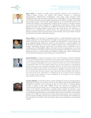 The 2013 Los Angeles Institute for Social Innovation
                                                                                  Annenberg Community Beach House
                                                                  415 Pacific Coast Highway, Santa Monica, CA 90402
_____________________________________________________________________________________________________________________

                           Imran Khan is currently a public policy graduate student at the University of
                           Virginia's Batten School. His interest and passion working in community
                           development, neighborhood revitalization, and urban policy through social
                           entrepreneurship and innovation brought him to StartingBloc. He has several years
                           of teaching and after-school programs experience through Los Angeles and Dallas
                           area public schools, and has also taught abroad. As an AmeriCorps alumnus, he
                           worked with PepsiCo and CitySquare to deliver food as part of a student nutrition
                           and summer enrichment program for underserved communities in Dallas. During
                           previous summers, he has worked as a fellow for Education Pioneers and the U.S.
                           Department of Energy. Before moving into the social sector, he worked as a
                           research and development scientist within the pharmaceutical and medical
                           device industries. Imran received his BS in biochemistry from Texas A&M University
                           and MEd from Southern Methodist University.


                           Imran Khoja is the Founder of Designed Good, a social enterprise startup that
                           curates products at the intersection of design and social good. He wants to turn
                           online purchases into easy ways for people to participate in social change. He
                           loves applying design thinking to come up with solutions to social problems and
                           thinks that the sOccket is one of the coolest inventions ever. Having grown up in
                           London, Islamabad, Warsaw, Vancouver, and Dubai, Imran is excited to join a
                           worldly group of StartingBloc fellows and learn from their experiences. As an avid
                           runner and surfer, he hopes to get to know some Fellows over early morning runs in
                           February. Imran is a recent graduate of Williams College and will be matriculating
                           at the Stanford Graduate School of Business in the fall of 2014.


                           Isayas Theodros is a Claremont McKenna alum ('10) that began working for Deloitte
                           & Touche after graduation. At Deloitte, he was able to gain exposure to companies
                           in industries including healthcare, manufacturing, retail, and solar energy. Isayas is
                           also a member of Paradigm LA Church, where he serves as a mentor and teacher
                           to elementary (4th, 5th, 6th) students. When he is not busy working, or volunteering,
                           Isayas enjoys acting and playing basketball. While in his senior year at Claremont
                           McKenna College, Isayas served as student body president and successfully hosted
                           the first-annual-consortium-wide music festival, in addition to hosting "Lupe Fiasco"
                           for a concert later that year. Isayas is also passionate about Ethiopia and hopes to
                           find that his life work culminates in starting/running a successful social enterprise
                           that tackles issues pertinent to the well-being of its people and the general
                           advancement of the country.


                           Jacobo Peleteiro is currently based in London, getting his hands on several projects.
                           Originally from Spain, he moved to the UK to do a BEng mechanical engineering in
                           Nottingham University, then to Brunel London to do his MSc in industrial design.
                           Jacobo is taking a role within GREEN for the UK. During his undergrad, he
                           manufactured bicycle frames out of natural fiber composites to be built in the 3rd
                           world. In his masters, he designed a mobile phone charger for bicycles, to be
                           marketed by Marks & Spencer. He is passionate about many subjects but is closer
                           to sustainable development and technology driven social innovation. His long-term
                           dream yet to fulfill is to become part of an early stage startup. In his spare time,
                           Jacobo enjoys travelling, trying every existing sport and restoring old motorbikes in
                           the company of his father. He is enthusiastic about new experiences and meeting
                           people.




_____________________________________________________________________________________________________________________
StartingBloc, 349 Fifth Avenue, Suite 402 (4th Floor), New York, NY 10016 | www.startingblo.org   | tw :: @startingbloc.org 
 