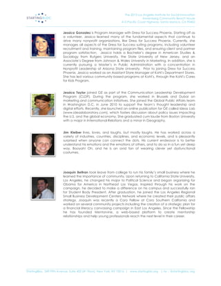 The 2013 Los Angeles Institute for Social Innovation
                                                                                  Annenberg Community Beach House
                                                                  415 Pacific Coast Highway, Santa Monica, CA 90402
_____________________________________________________________________________________________________________________

                           Jessica Gonzalez is Program Manager with Dress for Success Phoenix. Starting off as
                           a volunteer, Jessica learned many of the fundamental aspects that continue to
                           drive many nonprofit organizations, like Dress for Success Phoenix. Currently, she
                           manages all aspects of the Dress for Success suiting programs, including volunteer
                           recruitment and training, maintaining program files, and ensuring client and partner
                           program satisfaction. Jessica holds a Bachelor’s degree in American Studies &
                           Sociology from Rutgers University, the State University of New Jersey, and an
                           Associate’s Degree from Johnson & Wales University in Marketing. In addition, she is
                           currently pursuing a Master’s in Public Administration with a concentration in
                           Nonprofit Leadership at Arizona State University. Prior to joining Dress for Success
                           Phoenix, Jessica worked as an Assistant Store Manager at Kohl’s Department Stores.
                           She has led various community based programs at Kohl’s, through the Kohl’s Cares
                           for Kids Program.


                           Jessica Taylor joined GE as part of the Communication Leadership Development
                           Program (CLDP). During the program, she worked in Brussels and Dubai on
                           marketing and communication initiatives. She joined the Global Public Affairs team
                           in Washington D.C. in June 2010 to support the team’s thought leadership and
                           digital efforts. Recently, she launched an online publication for GE called Ideas Lab
                           (www.ideaslaboratory.com), which fosters discussion about policy issues impacting
                           the U.S. and the global economy. She graduated cum laude from Boston University
                           with a major in International Relations and a minor in Geography.


                           Jim Kleiber lives, loves, and laughs, but mostly laughs. He has worked across a
                           variety of industries, countries, disciplines, and economic levels, and is pleasantly
                           surprised when anyone can connect the dots. His current endeavor is to better
                           understand his emotions and the emotions of others, and to do so in a fun yet deep
                           way. Booyah! Oh, and he is an avid fan of wearing clever yet dysfunctional
                           costumes.




                           Joaquin Beltran took leave from college to run his family’s small business where he
                           learned the importance of community. Upon returning to California State University,
                           Los Angeles, he changed his major to Political Science and began organizing for
                           Obama for America in Northeast Las Vegas. Inspired through his work on the
                           campaign, he decided to make a difference on his campus and successfully ran
                           for Student Body President. After graduation, he joined the Los Angeles Regional
                           Small Business Development Centers Network where he created their public affairs
                           strategy. Joaquin was recently a Coro Fellow at Coro Southern California and
                           worked on several community projects including the creation of a strategic plan for
                           a financial literacy canvassing campaign in East Los Angeles. Since the Fellowship
                           he has founded Mentorvine, a web-based platform to create mentorship
                           relationships and help young professionals reach the next level in their career.




_____________________________________________________________________________________________________________________
StartingBloc, 349 Fifth Avenue, Suite 402 (4th Floor), New York, NY 10016 | www.startingblo.org   | tw :: @startingbloc.org 
 