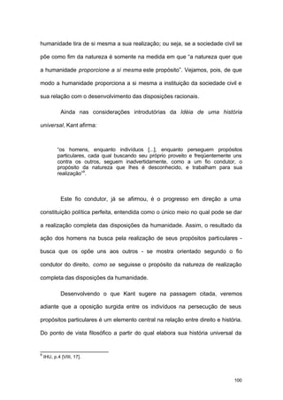 100
humanidade tira de si mesma a sua realização; ou seja, se a sociedade civil se
põe como fim da natureza é somente na medida em que “a natureza quer que
a humanidade proporcione a si mesma este propósito”. Vejamos, pois, de que
modo a humanidade proporciona a si mesma a instituição da sociedade civil e
sua relação com o desenvolvimento das disposições racionais.
Ainda nas considerações introdutórias da Idéia de uma história
universal, Kant afirma:
“os homens, enquanto indivíduos [...], enquanto perseguem propósitos
particulares, cada qual buscando seu próprio proveito e freqüentemente uns
contra os outros, seguem inadvertidamente, como a um fio condutor, o
propósito da natureza que lhes é desconhecido, e trabalham para sua
realização”9
.
Este fio condutor, já se afirmou, é o progresso em direção a uma
constituição política perfeita, entendida como o único meio no qual pode se dar
a realização completa das disposições da humanidade. Assim, o resultado da
ação dos homens na busca pela realização de seus propósitos particulares -
busca que os opõe uns aos outros - se mostra orientado segundo o fio
condutor do direito, como se seguisse o propósito da natureza de realização
completa das disposições da humanidade.
Desenvolvendo o que Kant sugere na passagem citada, veremos
adiante que a oposição surgida entre os indivíduos na persecução de seus
propósitos particulares é um elemento central na relação entre direito e história.
Do ponto de vista filosófico a partir do qual elabora sua história universal da
9
IHU, p.4 [VIII, 17].
 
