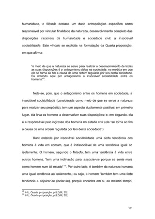 101
humanidade, o filósofo destaca um dado antropológico específico como
responsável por vincular finalidade da natureza, desenvolvimento completo das
disposições racionais da humanidade e sociedade civil: a insociável
sociabilidade. Este vínculo se explicita na formulação da Quarta proposição,
em que afirma:
“o meio de que a natureza se serve para realizar o desenvolvimento de todas
as suas disposições é o antagonismo delas na sociedade, na medida em que
ele se torna ao fim a causa de uma ordem regulada por leis desta sociedade.
Eu entendo aqui por antagonismo a insociável sociabilidade entre os
homens”10
.
Note-se, pois, que o antagonismo entre os homens em sociedade, a
insociável sociabilidade (considerada como meio de que se serve a natureza
para realizar seu propósito), tem um aspecto duplamente positivo: em primeiro
lugar, ela leva os homens a desenvolver suas disposições; e, em segundo, ela
é a responsável pelo ingresso dos homens no estado civil (ela “se torna ao fim
a causa de uma ordem regulada por leis desta sociedade”).
Kant entende por insociável sociabilidade uma certa tendência dos
homens à vida em comum, que é indissociável de uma tendência igual ao
isolamento. O homem, segundo o filósofo, tem uma tendência à vida entre
outros homens, “tem uma inclinação para associar-se porque se sente mais
como homem num tal estado”11
. Por outro lado, é também da natureza humana
uma igual tendência ao isolamento,; ou seja, o homem “também tem uma forte
tendência a separar-se (isolar-se), porque encontra em si, ao mesmo tempo,
10
IHU, Quarta proposição, p.8 [VIII, 20].
11
IHU, Quarta proposição, p.8 [VIII, 20].
 