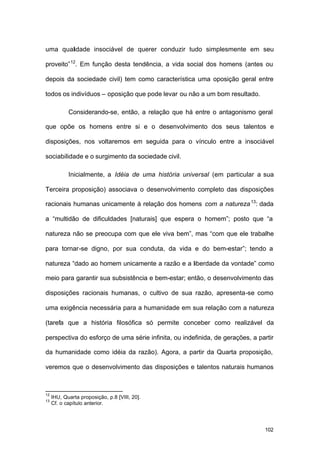 102
uma qualidade insociável de querer conduzir tudo simplesmente em seu
proveito”12
. Em função desta tendência, a vida social dos homens (antes ou
depois da sociedade civil) tem como característica uma oposição geral entre
todos os indivíduos – oposição que pode levar ou não a um bom resultado.
Considerando-se, então, a relação que há entre o antagonismo geral
que opõe os homens entre si e o desenvolvimento dos seus talentos e
disposições, nos voltaremos em seguida para o vínculo entre a insociável
sociabilidade e o surgimento da sociedade civil.
Inicialmente, a Idéia de uma história universal (em particular a sua
Terceira proposição) associava o desenvolvimento completo das disposições
racionais humanas unicamente à relação dos homens com a natureza13
: dada
a “multidão de dificuldades [naturais] que espera o homem”; posto que “a
natureza não se preocupa com que ele viva bem”, mas “com que ele trabalhe
para tornar-se digno, por sua conduta, da vida e do bem-estar”; tendo a
natureza “dado ao homem unicamente a razão e a liberdade da vontade” como
meio para garantir sua subsistência e bem-estar; então, o desenvolvimento das
disposições racionais humanas, o cultivo de sua razão, apresenta-se como
uma exigência necessária para a humanidade em sua relação com a natureza
(tarefa que a história filosófica só permite conceber como realizável da
perspectiva do esforço de uma série infinita, ou indefinida, de gerações, a partir
da humanidade como idéia da razão). Agora, a partir da Quarta proposição,
veremos que o desenvolvimento das disposições e talentos naturais humanos
12
IHU, Quarta proposição, p.8 [VIII, 20].
13
Cf. o capítulo anterior.
 