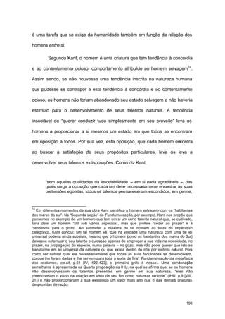 103
é uma tarefa que se exige da humanidade também em função da relação dos
homens entre si.
Segundo Kant, o homem é uma criatura que tem tendência à concórdia
e ao contentamento ocioso, comportamento atribuído ao homem selvagem14
.
Assim sendo, se não houvesse uma tendência inscrita na natureza humana
que pudesse se contrapor a esta tendência à concórdia e ao contentamento
ocioso, os homens não teriam abandonado seu estado selvagem e não haveria
estímulo para o desenvolvimento de seus talentos naturais. A tendência
insociável de “querer conduzir tudo simplesmente em seu proveito” leva os
homens a proporcionar a si mesmos um estado em que todos se encontram
em oposição a todos. Por sua vez, esta oposição, que cada homem encontra
ao buscar a satisfação de seus propósitos particulares, leva os leva a
desenvolver seus talentos e disposições. Como diz Kant,
“sem aquelas qualidades da insociabilidade – em si nada agradáveis –, das
quais surge a oposição que cada um deve necessariamente encontrar às suas
pretensões egoístas, todos os talentos permaneceriam escondidos, em germe,
14
Em diferentes momentos de sua obra Kant identifica o homem selvagem com os “habitantes
dos mares do sul”. Na “Segunda seção” da Fundamentação, por exemplo, Kant nos propõe que
pensemos no exemplo de um homem que tem em si um certo talento natural que, se cultivado,
faria dele um homem “útil sob vários aspectos”, mas que prefere “ceder ao prazer” e à
“tendência para o gozo”. Ao submeter a máxima de tal homem ao teste do imperativo
categórico, Kant conclui: um tal homem vê “que na verdade uma natureza com uma tal lei
universal poderia ainda subsistir, mesmo que o homem (como os habitantes dos mares do Sul)
deixasse enferrujar o seu talento e cuidasse apenas de empregar a sua vida na ociosidade, no
prazer, na propagação da espécie, numa palavra – no gozo; mas não pode querer que isto se
transforme em lei universal da natureza ou que exista dentro de nós por instinto natural. Pois
como ser natural quer ele necessariamente que todas as suas faculdades se desenvolvam,
porque lhe foram dadas e lhe servem para toda a sorte de fins” (Fundamentação da metafísica
dos costumes, op.cit, p.61 [IV, 422-423], o primeiro grifo é nosso). Uma condenação
semelhante é apresentada na Quarta proposição da IHU, na qual se afirma que, se os homens
não desenvolvessem os talentos presentes em germe em sua natureza, “eles não
preencheriam o vazio da criação em vista de seu fim como natureza racional” (IHU, p.9 [VIII,
21]) e não proporcionariam à sua existência um valor mais alto que o das demais criaturas
desprovidas de razão.
 