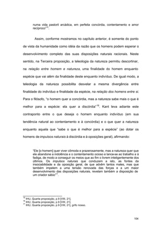 104
numa vida pastoril arcádica, em perfeita concórdia, contentamento e amor
recíproco”15
.
Assim, conforme mostramos no capítulo anterior, é somente do ponto
de vista da humanidade como idéia da razão que os homens podem esperar o
desenvolvimento completo das suas disposições naturais racionais. Neste
sentido, na Terceira proposição, a teleologia da natureza permitiu descortinar,
na relação entre homem e natureza, uma finalidade do homem enquanto
espécie que vai além da finalidade deste enquanto indivíduo. De igual modo, a
teleologia da natureza possibilita desvelar a mesma divergência entre
finalidade do indivíduo e finalidade da espécie, na relação dos homens entre si.
Para o filósofo, “o homem quer a concórdia, mas a natureza sabe mais o que é
melhor para a espécie: ela quer a discórdia”16
. Kant leva adiante este
contraponto entre o que deseja o homem enquanto indivíduo (em sua
tendência natural ao contentamento e à concórdia) e o que quer a natureza
enquanto aquela que “sabe o que é melhor para a espécie” (ao dotar os
homens de impulsos naturais à discórdia e à oposições geral), afirmando:
“Ele [o homem] quer viver cômoda e prazerosamente, mas a natureza quer que
ele abandone a indolência e o contentamento ocioso e lance-se ao trabalho e à
fadiga, de modo a conseguir os meios que ao fim o livrem inteligentemente dos
últimos. Os impulsos naturais que conduzem a isto, as fontes da
insociabilidade e da oposição geral, de que advêm tantos males, mas que
também impelem a uma tensão renovada das forças e a um maior
desenvolvimento das disposições naturais, revelam também a disposição de
um criador sábio”17
.
15
IHU, Quarta proposição, p.9 [VIII, 21].
16
IHU, Quarta proposição, p.9 [VIII, 21].
17
IHU, Quarta proposição, p.9 [VIII, 21], grifo nosso.
 