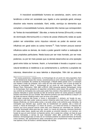 105
A insociável sociabilidade humana se caracteriza, assim, como uma
tendência a entrar em sociedade que, ligada a uma oposição geral, ameaça
dissolver esta mesma sociedade. Kant, então, esmiúça os elementos que
compõem a insociabilidade humana, elencando três manias que correspondem
às “fontes da insociabilidade”. São elas, a mania de honras (Ehrsucht), a mania
de dominação (Herrschsucht) e a mania de posse (Habsucht), todas as quais
podem ser entendidas como impulsos naturais ao poder de exercer uma
influência em geral sobre os outros homens18
. Todo homem procura exercer
influência sobre os demais, de modo a poder garantir melhor a realização de
seus propósitos particulares. Nesta busca por ser mais honrado, por ser mais
poderoso, ou por ter mais posses que os demais desenvolve-se uma oposição
geral entre todos os homens. Assim, a humanidade é levada a superar a sua
natural tendência à indolência e ao contentamento e, conforme o propósito da
natureza, desenvolver os seus talentos e disposições. Vêm daí as palavras
18
Em textos posteriores, notadamente, na Antropologia de um ponto de vista pragmático, Kant
tratará detidamente dessas três manias, caracterizando-as como “paixões adquiridas”, oriundas
da vida em sociedade. No contexto da Antropologia, o filósofo define paixão como “a inclinação
que impede a razão de comparar, sob a ótica de uma certa escolha, com a soma de todas as
outras as inclinações” (Kant, I. Antropologia de um ponto de vista pragmático, Trad. Alain
Renaut. Paris, Flammarion, 1993, §80, p.236 [IV, 265], doravante apenas Antropologia). Ainda
na Antropologia, Kant apresenta os seguintes comentários sobre essas três paixões: “ter sob
seu controle as inclinações dos outros para poder lhes orientar e lhes determinar segundo suas
próprias intenções é quase equivale ao fato de tornar-se senhor de outras pessoas e fazê-las
simples instrumentos de sua vontade. Não estranha portanto que essa tendência a adquirir um
tal poder de exercer influência sobre outro se torne uma paixão.
Este poder comporta três forças: a honra, a dominação e o dinheiro; em função do que,
possuindo-se este triplo poder, pode-se exercer influência sobre todo homem, senão por uma
dessas influências, ao menos pelas outras, e se pode utilizar a ele conforme suas intenções. As
inclinações que intervêm aqui, quando elas se transformam em paixões, são a mania de
honras, a mania de dominação e a mania de posse [...] A mania de honras é a fraqueza dos
homens que torna possível exercer sobre eles uma influência por intermédio da opinião; a
mania de dominação utiliza para isso seu medo; e a mania de posse seu interesse particular.
Em todos estes casos, aquele que sofre de paixão se encontra reduzido a um escravo, em
função do que um outro homem, se fazendo senhor, tem o poder de o utilizar, em face de suas
próprias inclinações, a serviço de suas intenções” (Idem, §84, p.224-225 [VII, 271-272]).
Embora a Antropologia seja um texto de um momento posterior do desenvolvimento da filosofia
crítica kantiana, não apresentamos estes comentários para complementar nosso argumento,
mas apenas a título de ilustrar o sentido dessas três manias.
 
