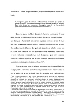 106
elogiosas de Kant em relação à natureza, as quais não deixam de invocar certa
ironia:
“Agradeçamos, pois, à natureza a intratabilidade, a vaidade que produz a
inveja competitiva, pelo sempre insatisfeito desejo de ter e também de dominar!
Sem eles todas as excelentes disposições naturais da humanidade
permaneceriam sem desenvolvimento num sono eterno”19
.
Sabemos que a finalidade da espécie humana, assim como de toda
outra criatura, é o desenvolvimento completo de suas disposições naturais. O
que distingue a humanidade das demais espécies animais é o fato de que,
sendo ela uma espécie dotada de razão, o desenvolvimento completo de suas
disposições naturais (algumas das quais são disposições voltadas para o uso
da razão) exige o esforço de uma série indefinida de gerações e, além disso,
só pode realizar-se em sociedade, a partir da oposição geral entre todos os
indivíduos. Veremos agora de que modo a insociável sociabilidade também é
causa também do surgimento da sociedade civil20
.
A oposição geral entre os homens, nascida na busca pela satisfação de
seus propósitos particulares e impulsionada pelas três manias mencionadas, os
leva a abandonar a sua tendência natural à preguiça e ao contentamento
19
IHU, Quarta proposição, p.9 [VIII, 21]. Na Antropologia de um ponto de vista pragmático,
Kant explicita idéia semelhante: “a natureza busca de tempos em tempos estímulos mais
poderosos da força vital para revivificar a atividade do homem, de maneira que ele não perca
totalmente no simples gozo o sentimento da vida. Para este fim, ela muito sabiamente, e de
maneira benfazeja, fez brilhar diante dos olhos do homem, indolente por natureza, objetos
concebidos por sua imaginação, fazendo-os parecer como se constituíssem fins reais
(maneiras de procurar honras, poder e dinheiro), objetos os quais, a ele que não empreende
nada que seja senão a contra gosto, lhe oferecem portanto muito com o que se ocupar”
(Antropologia, §86, p.248 [VII, 274-275]).
20
Na reflexão 1468, (escrita por volta de 1785), Kant afirma: “Quais são os móbiles de que se
serve a natureza para produzir a sociedade civil? Aqueles da inveja, da desconfiança, das
violências que forçam o homem a se submeter às leis e a renunciar à liberdade selvagem. Daí
provém o desenvolvimento de todas as boas disposições naturais” (“Annexe – Reflexions sur
l’anthropologie”. Trad. Castillo, M. In: Kant et l’avenir de la Culture, op. cit., p.253).
 