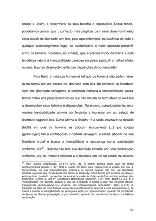 107
ocioso e, assim, a desenvolver os seus talentos e disposições. Desse modo,
poderíamos pensar que o contexto mais propício para esse desenvolvimento
seria aquele da liberdade sem leis, pois, aparentemente, na ausência de todo e
qualquer constrangimento legal, se estabeleceria a maior oposição possível
entre os homens. Veremos, no entanto, que é preciso impor disciplina a esta
tendência natural à insociabilidade para que ela possa produzir o melhor efeito,
ou seja, levar ao desenvolvimento das disposições da humanidade.
Para Kant, a natureza humana é tal que os homens não podem viver
muito tempo em um estado de liberdade sem leis. No contexto da liberdade
sem leis (liberdade selvagem), a tendência humana à insociabilidade causa
tantos males aos próprios indivíduos que não resulta no bom efeito de levá-los
a desenvolver seus talentos e disposições. No entanto, paradoxalmente, esta
mesma insociabilidade termina por forçá-los a ingressar em um estado de
liberdade segundo leis. Como afirma o filósofo, “é a saída inevitável da miséria
(Noth) em que os homens se colocam mutuamente [...] que coagiu
(gezwungen) tão a contra-gosto o homem selvagem, a saber: abdicar de sua
liberdade brutal e buscar a tranqüilidade e segurança numa constituição
conforme leis”21
. Quando não têm sua liberdade limitada por uma constituição
conforme leis, os homens colocam a si mesmos em um tal estado de miséria
21
IHU, Sétima proposição, p.13-14 [VIII, 24]. O termo alemão Noth (que na grafia
contemporânea perdeu o “h”, Not) é usado por Kant para caracterizar o estado em que a
humanidade, por sua insociabilidade, coloca a si mesma quando não tem sua liberdade
limitada segundo leis. Trata-se de um termo de tradução difícil, tendo por sentidos possíveis,
entre outros, “miséria”, no sentido de estado de carência (“das bedürfnis und der zustand des
bedürfnis”, Grimm, J. und W. Deutsches Wörterbuch, München, DTV, 1984, Band 13, p.914) e
“necessidade”, no sentido daquilo a que se é coagido e contra o que não se pode decidir
(“zwingende veranlassung und ursache, die nothwendigkeit, necessitas”, Idem, p.913). A
tradução da Idéia de uma história universal que utilizamos é sensível a esta ambigüidade e, de
modo a manter a inteligibilidade no português, opta por “necessidade”, quando da ocorrência
do termo na Quinta proposição, e por “miséria”, quando da ocorrência do termo na Sétima
proposição.
 