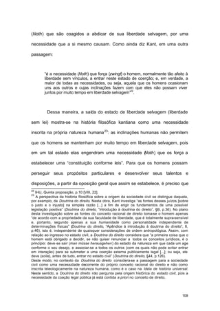 108
(Noth) que são coagidos a abdicar de sua liberdade selvagem, por uma
necessidade que a si mesmo causam. Como ainda diz Kant, em uma outra
passagem:
“é a necessidade (Noth) que força (zwingt) o homem, normalmente tão afeito à
liberdade sem vínculos, a entrar neste estado de coerção; e, em verdade, a
maior de todas as necessidades, ou seja, aquela que os homens ocasionam
uns aos outros e cujas inclinações fazem com que eles não possam viver
juntos por muito tempo em liberdade selvagem”22
.
Dessa maneira, a saída do estado de liberdade selvagem (liberdade
sem lei) mostra-se na história filosófica kantiana como uma necessidade
inscrita na própria natureza humana23
: as inclinações humanas não permitem
que os homens se mantenham por muito tempo em liberdade selvagem, pois
em um tal estado elas engendram uma necessidade (Noth) que os força a
estabelecer uma “constituição conforme leis”. Para que os homens possam
perseguir seus propósitos particulares e desenvolver seus talentos e
disposições, a partir da oposição geral que assim se estabelece, é preciso que
22
IHU, Quinta proposição, p.10 [VIII, 22].
23
A perspectiva da história filosófica sobre a origem da sociedade civil se distingue daquela,
por exemplo, da Doutrina do direito. Nesta obra, Kant investiga “as fontes desses juízos [sobre
o justo e o injusto] na simples razão [...] a fim de erigir os fundamentos de uma possível
legislação positiva” (Doutrina do direito, “Introdução à doutrina do direito”, §B, p.36). No plano
desta investigação sobre as fontes do conceito racional de direito toma-se o homem apenas
“de acordo com a propriedade da sua faculdade de liberdade, que é totalmente supra-sensível
e, portanto, segundo apenas a sua humanidade como personalidade independente de
determinações físicas” (Doutrina do direito, “Apêndice à introdução à doutrina do direito”, II,
p.46), isto é, independente de quaisquer considerações de ordem antropológica. Assim, com
relação ao ingresso no estado civil, a Doutrina do direito considera que “a primeira coisa que o
homem está obrigado a decidir, se não quiser renunciar a todos os conceitos jurídicos, é o
princípio: deve-se sair (man müsse herausgehen) do estado da natureza em que cada um age
conforme o seu desejo, e associar-se a todos os outros (com os quais não pode evitar entrar
em interação) para se submeter a uma coerção externa publicamente legal [...]; ou seja, ele
deve (solle), antes de tudo, entrar no estado civil” (Doutrina do direito, §44, p.126).
Deste modo, no contexto da Doutrina do direito considera-se a passagem para a sociedade
civil como uma necessidade decorrente do próprio conceito racional do direito e não como
inscrita teleologicamente na natureza humana, como é o caso na Idéia de história universal.
Neste sentido, a Doutrina do direito não pergunta pela origem histórica do estado civil, pois a
necessidade da coação legal pública já está contida a priori no conceito de direito.
 