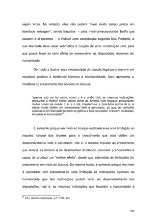 109
sejam livres. No entanto, eles não podem “viver muito tempo juntos em
liberdade selvagem”, sendo forçados – pela miséria/necessidade (Noth) que
causam a si mesmos – a instituir uma constituição segundo leis. Portanto, a
sua liberdade deve estar submetida à coação de uma constituição civil, para
que possa levar ao bom efeito de desenvolver as disposições racionais da
humanidade.
De modo a ilustrar essa necessidade da coação legal para imprimir um
resultado positivo à tendência humana à insociabilidade, Kant apresenta a
metáfora do crescimento das árvores no bosque:
“apenas sob um tal cerco, como o é a união civil, as mesmas inclinações
produzem o melhor efeito: assim como as árvores num bosque, procurando
roubar umas às outras o ar e o sol, impelem-se a buscá-los acima de si, e
desse modo obtêm um crescimento belo e aprumado, as que, ao contrário
isoladas e em liberdade lançam os galhos a seu bel-prazer, crescem mutiladas,
sinuosas e encurvadas”24
.
É somente porque em meio ao bosque estabelece-se uma limitação ao
impulso natural das árvores para o crescimento que elas obtêm um
desenvolvimento belo e aprumado. Isto é, o mesmo impulso ao crescimento
que levaria as árvores a se desenvolver mutiladas, sinuosas e encurvadas é
capaz de produzir um “melhor efeito”, desde que submetido às limitações do
crescimento em meio ao bosque. Do mesmo modo, é somente porque em meio
à sociedade civil estabelece-se uma limitação às inclinações egoístas da
humanidade que tais inclinações podem levar ao desenvolvimento das
disposições. Isto é, as mesmas inclinações que levariam a humanidade à
24
IHU, Quinta proposição, p.11 [VIII, 22].
 