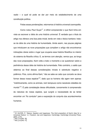 11
razão – o qual só pode se dar por meio do estabelecimento de uma
constituição política.
Feitas essas ponderações, retornemos à história universal cosmopolita.
Como notou Paul Guyer11
, é difícil compreender o que Kant tinha em
vista ao escrever a Idéia de uma história universal. É verdade que o título do
artigo nos oferece uma boa pista inicial, tendo em vista o léxico kantiano: trata-
se da idéia de uma história da humanidade. Ainda assim, nas poucas páginas
que introduzem as nove proposições que compõem o artigo não encontramos
indicações claras sobre o lugar que ocuparia essa história filosófica no interior
do sistema da filosofia crítica. E, se lermos com atenção, vemos que, ao longo
das nove proposições, Kant volta a todo o momento a se questionar sobre a
pertinência dessa idéia de história da humanidade. Pelo contrário, o saldo que
obtemos ao final dessas considerações iniciais é sobretudo negativo e
polêmico. Pois, como afirma Kant, “não se sabe ao cabo que conceito se deva
formar dessa nossa espécie”12
, dado que os homens não agem nem apenas
“instintivamente, como os animais, nem tampouco como razoáveis cidadãos do
mundo”13
. É pela constatação dessa dificuldade, concernente à compreensão
da natureza de nossa espécie, que surgirá a necessidade de se tentar
encontrar um “fio condutor” para a exposição do conjunto dos acontecimentos
humanos.
11
Cf. GUYER, P. “Nature, freedom and happiness: The third proposition of Kant’s Idea for a
Universal History”, in: Freedom, law and happiness. Cambridge, Cambridge University Press,
2000, p.372.
12
IHU, p.4 [VIII, 18].
13
IHU, p.4 [VIII, 17].
 