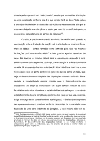 110
miséria podem produzir um “melhor efeito”, desde que submetidas à limitação
de uma constituição conforme leis. É o que conclui Kant, ao dizer: “toda cultura
e arte que ornamentam a sociedade são frutos da insociabilidade, que por si
mesma é obrigada a se disciplinar e, assim, por meio de um artifício imposto, a
desenvolver completamente os germes da natureza”25
.
Contudo, é preciso estar atento ao sentido da metáfora em questão. A
comparação entre a limitação da coação civil e a limitação do crescimento em
meio ao bosque – ambas tomadas como artifícios para que “as mesmas
inclinações produzam o melhor efeito” – deve guardar algumas ressalvas. No
caso das árvores, o impulso natural para o crescimento responde a uma
necessidade de cada espécime, qual seja, a manutenção e o desenvolvimento
da vida. Já no caso dos homens, a inclinação à insociabilidade responde a uma
necessidade que só ganha sentido no plano da espécie como um todo, qual
seja, o desenvolvimento completo das disposições naturais racionais. Neste
sentido, a insociabilidade oferece ocasião para o desenvolvimento das
disposições, ao exigir da humanidade um duplo esforço: cultivar as suas
faculdades racionais e abandonar o estado de liberdade selvagem, por meio do
estabelecimento de uma constituição conforme leis (que por sua vez, veremos,
exige o esforço de ser constantemente aperfeiçoada) – tarefas que não podem
ser representadas como possíveis senão da perspectiva da humanidade como
totalidade de uma série indefinida de gerações. O que importa reter em tal
25
IHU, Quinta proposição, p.10 [VIII, 22]. Neste sentido, como o próprio conceito de insociável
sociabilidade já sugere, a história filosófica kantiana mantém uma tensão entre dois momentos:
o do antagonismo entre os indivíduos e o da coação segundo leis do estado civil, sem que haja
privilégio de nenhum dos dois em relação ao desenvolvimento das disposições e talentos da
humanidade. O desenvolvimento das disposições naturais só se realiza mediante o
antagonismo geral entre os indivíduos, que, no entanto, só produz o melhor efeito se
contrabalançado pela coação civil.
 