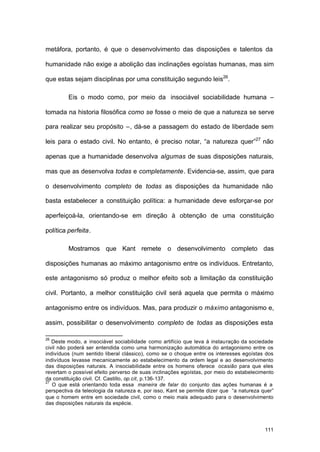 111
metáfora, portanto, é que o desenvolvimento das disposições e talentos da
humanidade não exige a abolição das inclinações egoístas humanas, mas sim
que estas sejam disciplinas por uma constituição segundo leis26
.
Eis o modo como, por meio da insociável sociabilidade humana –
tomada na historia filosófica como se fosse o meio de que a natureza se serve
para realizar seu propósito –, dá-se a passagem do estado de liberdade sem
leis para o estado civil. No entanto, é preciso notar, “a natureza quer”27
não
apenas que a humanidade desenvolva algumas de suas disposições naturais,
mas que as desenvolva todas e completamente. Evidencia-se, assim, que para
o desenvolvimento completo de todas as disposições da humanidade não
basta estabelecer a constituição política: a humanidade deve esforçar-se por
aperfeiçoá-la, orientando-se em direção à obtenção de uma constituição
política perfeita.
Mostramos que Kant remete o desenvolvimento completo das
disposições humanas ao máximo antagonismo entre os indivíduos. Entretanto,
este antagonismo só produz o melhor efeito sob a limitação da constituição
civil. Portanto, a melhor constituição civil será aquela que permita o máximo
antagonismo entre os indivíduos. Mas, para produzir o máximo antagonismo e,
assim, possibilitar o desenvolvimento completo de todas as disposições esta
26
Deste modo, a insociável sociabilidade como artifício que leva à instauração da sociedade
civil não poderá ser entendida como uma harmonização automática do antagonismo entre os
indivíduos (num sentido liberal clássico), como se o choque entre os interesses egoístas dos
indivíduos levasse mecanicamente ao estabelecimento da ordem legal e ao desenvolvimento
das disposições naturais. A insociabilidade entre os homens oferece ocasião para que eles
revertam o possível efeito perverso de suas inclinações egoístas, por meio do estabelecimento
da constituição civil. Cf. Castillo, op.cit, p.136-137.
27
O que está orientando toda essa maneira de falar do conjunto das ações humanas é a
perspectiva da teleologia da natureza e, por isso, Kant se permite dizer que “a natureza quer”
que o homem entre em sociedade civil, como o meio mais adequado para o desenvolvimento
das disposições naturais da espécie.
 