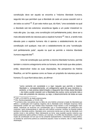 112
constituição deve ser aquela se encontra a “máxima liberdade humana,
segundo leis que permitam que a liberdade de cada um possa coexistir com a
de todos os outros”28
. É por este motivo que, diz Kant, “uma sociedade na qual
a liberdade sob leis exteriores encontra-se ligada a um poder irresistível no
mais alto grau (ou seja, uma constituição civil perfeitamente justa), deve ser a
mais elevada tarefa da natureza para a espécie humana”29
. Isto é, a tarefa mais
elevada para a espécie humana não é apenas o estabelecimento de uma
constituição civil qualquer, mas sim o estabelecimento de uma “constituição
civil perfeitamente justa”, aquela na qual se permite a máxima liberdade
humana segundo leis30
.
Uma tal constituição que permite a máxima liberdade humana, permite
também o máximo antagonismo entre os homens, de tal modo que eles podem,
então, desenvolver todas as suas disposições. Na perspectiva da história
filosófica, um tal fim aparece como se fosse um propósito da natureza para os
homens. É o que Kant deixa claro, ao afirmar:
“como somente em sociedade e a rigor naquela que permite a máxima
liberdade e, conseqüentemente, um antagonismo geral de seus membros e,
portanto, a mais precisa determinação e resguardo dos limites desta liberdade
– de modo a poder coexistir com a liberdade dos outros; como somente nela o
mais alto propósito da natureza, ou seja, o desenvolvimento de todas as suas
28
CRP, p.310 (B373), já citado anteriormente.
29
IHU, Quinta proposição, p.10 [VIII, 22].
30
À primeira vista, nos parece que na Idéia de uma história universal a noção de liberdade que
define a constituição civil é apenas negativa, isto é, liberdade como limitação recíproca. Seria
interessante conferir em que medida essa impressão inicial resiste a uma investigação mais
detida, sobretudo se levarmos em consideração que a Fundamentação da metaf ísica dos
costumes, texto contemporâneo à Idéia de uma história universal, introduz na filosofia prática
kantiana a liberdade positiva, liberdade como autonomia (ainda que se trate de liberdade num
sentido moral e não político). Mais interessante se torna essa questão quando notamos que
textos posteriores sobre política e história, por exemplo, O conflito das faculdades, trazem uma
noção de constituição civil em que se faz presente explicitamente a liberdade positiva política,
no sentido de autonomia pública (ou soberania popular). Esse no entanto, não é o objeto dessa
dissertação.
 