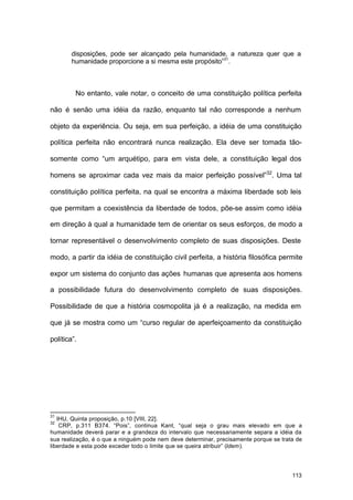 113
disposições, pode ser alcançado pela humanidade, a natureza quer que a
humanidade proporcione a si mesma este propósito”31
.
No entanto, vale notar, o conceito de uma constituição política perfeita
não é senão uma idéia da razão, enquanto tal não corresponde a nenhum
objeto da experiência. Ou seja, em sua perfeição, a idéia de uma constituição
política perfeita não encontrará nunca realização. Ela deve ser tomada tão-
somente como “um arquétipo, para em vista dele, a constituição legal dos
homens se aproximar cada vez mais da maior perfeição possível”32
. Uma tal
constituição política perfeita, na qual se encontra a máxima liberdade sob leis
que permitam a coexistência da liberdade de todos, põe-se assim como idéia
em direção à qual a humanidade tem de orientar os seus esforços, de modo a
tornar representável o desenvolvimento completo de suas disposições. Deste
modo, a partir da idéia de constituição civil perfeita, a história filosófica permite
expor um sistema do conjunto das ações humanas que apresenta aos homens
a possibilidade futura do desenvolvimento completo de suas disposições.
Possibilidade de que a história cosmopolita já é a realização, na medida em
que já se mostra como um “curso regular de aperfeiçoamento da constituição
política”.
31
IHU, Quinta proposição, p.10 [VIII, 22].
32
CRP, p.311 B374. “Pois”, continua Kant, “qual seja o grau mais elevado em que a
humanidade deverá parar e a grandeza do intervalo que necessariamente separa a idéia da
sua realização, é o que a ninguém pode nem deve determinar, precisamente porque se trata de
liberdade e esta pode exceder todo o limite que se queira atribuir” (Idem).
 