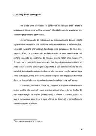 114
O estado jurídico cosmopolita
Há ainda uma dificuldade a considerar na relação entre direito e
história na Idéia de uma história universal, dificuldade que diz respeito ao seu
elemento propriamente cosmopolita.
A mesma questão da necessidade do estabelecimento de uma relação
legal entre os indivíduos, que discipline a tendência humana à insociabilidade,
se coloca no plano internacional da relação entre os Estados, de modo que,
segundo Kant, “o problema do estabelecimento de uma constituição civil
perfeita depende do problema da relação externa legal entre Estados”33
.
Portanto, se o desenvolvimento completo das disposições da humanidade só
pode se dar sob uma constituição civil perfeita, e se o estabelecimento de uma
constituição civil perfeita depende do estabelecimento da relação externa legal
entre os Estados, então o desenvolvimento completo das disposições humanas
depende do estabelecimento desta relação externa legal entre os Estados.
Com efeito, de acordo com Kant, somente o estabelecimento de uma
ordem jurídica internacional – cujo arranjo institucional deve ter as feições de
uma confederação de nações (Völkerbunde) – oferece o contexto político no
qual a humanidade pode levar a cabo a tarefa de desenvolver completamente
suas disposições e talentos.
33
IHU, Sétima proposição, p.12 [VIII, 24].
 