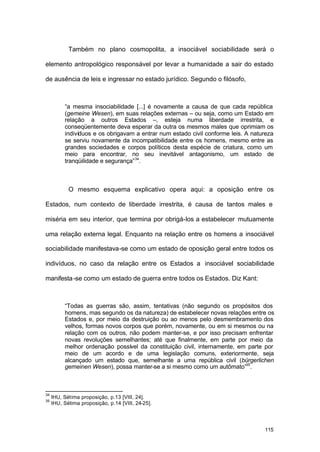 115
Também no plano cosmopolita, a insociável sociabilidade será o
elemento antropológico responsável por levar a humanidade a sair do estado
de ausência de leis e ingressar no estado jurídico. Segundo o filósofo,
“a mesma insociabilidade [...] é novamente a causa de que cada república
(gemeine Wesen), em suas relações externas – ou seja, como um Estado em
relação a outros Estados –, esteja numa liberdade irrestrita, e
conseqüentemente deva esperar da outra os mesmos males que oprimiam os
indivíduos e os obrigavam a entrar num estado civil conforme leis. A natureza
se serviu novamente da incompatibilidade entre os homens, mesmo entre as
grandes sociedades e corpos políticos desta espécie de criatura, como um
meio para encontrar, no seu inevitável antagonismo, um estado de
tranqüilidade e segurança”34
.
O mesmo esquema explicativo opera aqui: a oposição entre os
Estados, num contexto de liberdade irrestrita, é causa de tantos males e
miséria em seu interior, que termina por obrigá-los a estabelecer mutuamente
uma relação externa legal. Enquanto na relação entre os homens a insociável
sociabilidade manifestava-se como um estado de oposição geral entre todos os
indivíduos, no caso da relação entre os Estados a insociável sociabilidade
manifesta-se como um estado de guerra entre todos os Estados. Diz Kant:
“Todas as guerras são, assim, tentativas (não segundo os propósitos dos
homens, mas segundo os da natureza) de estabelecer novas relações entre os
Estados e, por meio da destruição ou ao menos pelo desmembramento dos
velhos, formas novos corpos que porém, novamente, ou em si mesmos ou na
relação com os outros, não podem manter-se, e por isso precisam enfrentar
novas revoluções semelhantes; até que finalmente, em parte por meio da
melhor ordenação possível da constituição civil, internamente, em parte por
meio de um acordo e de uma legislação comuns, exteriormente, seja
alcançado um estado que, semelhante a uma república civil (bürgerlichen
gemeinen Wesen), possa manter-se a si mesmo como um autômato”35
.
34
IHU, Sétima proposição, p.13 [VIII, 24].
35
IHU, Sétima proposição, p.14 [VIII, 24-25].
 