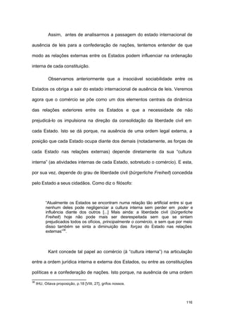 116
Assim, antes de analisarmos a passagem do estado internacional de
ausência de leis para a confederação de nações, tentemos entender de que
modo as relações externas entre os Estados podem influenciar na ordenação
interna de cada constituição.
Observamos anteriormente que a insociável sociabilidade entre os
Estados os obriga a sair do estado internacional de ausência de leis. Veremos
agora que o comércio se põe como um dos elementos centrais da dinâmica
das relações exteriores entre os Estados e que a necessidade de não
prejudicá-lo os impulsiona na direção da consolidação da liberdade civil em
cada Estado. Isto se dá porque, na ausência de uma ordem legal externa, a
posição que cada Estado ocupa diante dos demais (notadamente, as forças de
cada Estado nas relações externas) depende diretamente da sua “cultura
interna” (as atividades internas de cada Estado, sobretudo o comércio). E esta,
por sua vez, depende do grau de liberdade civil (bürgerliche Freiheit) concedida
pelo Estado a seus cidadãos. Como diz o filósofo:
“Atualmente os Estados se encontram numa relação tão artificial entre si que
nenhum deles pode negligenciar a cultura interna sem perder em poder e
influência diante dos outros [...] Mais ainda: a liberdade civil (bürgerliche
Freiheit) hoje não pode mais ser desrespeitada sem que se sintam
prejudicados todos os ofícios, principalmente o comércio, e sem que por meio
disso também se sinta a diminuição das forças do Estado nas relações
externas”36
.
Kant concede tal papel ao comércio (à “cultura interna”) na articulação
entre a ordem jurídica interna e externa dos Estados, ou entre as constituições
políticas e a confederação de nações. Isto porque, na ausência de uma ordem
36
IHU, Oitava proposição, p.18 [VIII, 27], grifos nossos.
 