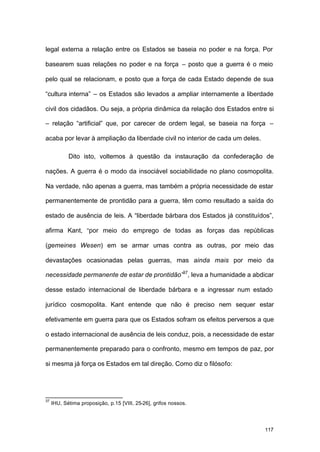 117
legal externa a relação entre os Estados se baseia no poder e na força. Por
basearem suas relações no poder e na força – posto que a guerra é o meio
pelo qual se relacionam, e posto que a força de cada Estado depende de sua
“cultura interna” – os Estados são levados a ampliar internamente a liberdade
civil dos cidadãos. Ou seja, a própria dinâmica da relação dos Estados entre si
– relação “artificial” que, por carecer de ordem legal, se baseia na força –
acaba por levar à ampliação da liberdade civil no interior de cada um deles.
Dito isto, voltemos à questão da instauração da confederação de
nações. A guerra é o modo da insociável sociabilidade no plano cosmopolita.
Na verdade, não apenas a guerra, mas também a própria necessidade de estar
permanentemente de prontidão para a guerra, têm como resultado a saída do
estado de ausência de leis. A “liberdade bárbara dos Estados já constituídos”,
afirma Kant, “por meio do emprego de todas as forças das repúblicas
(gemeines Wesen) em se armar umas contra as outras, por meio das
devastações ocasionadas pelas guerras, mas ainda mais por meio da
necessidade permanente de estar de prontidão”37
, leva a humanidade a abdicar
desse estado internacional de liberdade bárbara e a ingressar num estado
jurídico cosmopolita. Kant entende que não é preciso nem sequer estar
efetivamente em guerra para que os Estados sofram os efeitos perversos a que
o estado internacional de ausência de leis conduz, pois, a necessidade de estar
permanentemente preparado para o confronto, mesmo em tempos de paz, por
si mesma já força os Estados em tal direção. Como diz o filósofo:
37
IHU, Sétima proposição, p.15 [VIII, 25-26], grifos nossos.
 