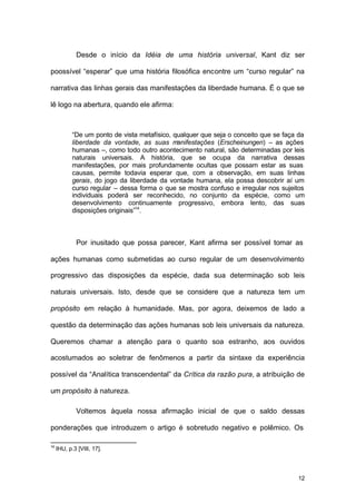 12
Desde o início da Idéia de uma história universal, Kant diz ser
poossível “esperar” que uma história filosófica encontre um “curso regular” na
narrativa das linhas gerais das manifestações da liberdade humana. É o que se
lê logo na abertura, quando ele afirma:
“De um ponto de vista metafísico, qualquer que seja o conceito que se faça da
liberdade da vontade, as suas manifestações (Erscheinungen) – as ações
humanas –, como todo outro acontecimento natural, são determinadas por leis
naturais universais. A história, que se ocupa da narrativa dessas
manifestações, por mais profundamente ocultas que possam estar as suas
causas, permite todavia esperar que, com a observação, em suas linhas
gerais, do jogo da liberdade da vontade humana, ela possa descobrir aí um
curso regular – dessa forma o que se mostra confuso e irregular nos sujeitos
individuais poderá ser reconhecido, no conjunto da espécie, como um
desenvolvimento continuamente progressivo, embora lento, das suas
disposições originais”14
.
Por inusitado que possa parecer, Kant afirma ser possível tomar as
ações humanas como submetidas ao curso regular de um desenvolvimento
progressivo das disposições da espécie, dada sua determinação sob leis
naturais universais. Isto, desde que se considere que a natureza tem um
propósito em relação à humanidade. Mas, por agora, deixemos de lado a
questão da determinação das ações humanas sob leis universais da natureza.
Queremos chamar a atenção para o quanto soa estranho, aos ouvidos
acostumados ao soletrar de fenômenos a partir da sintaxe da experiência
possível da “Analítica transcendental” da Crítica da razão pura, a atribuição de
um propósito à natureza.
Voltemos àquela nossa afirmação inicial de que o saldo dessas
ponderações que introduzem o artigo é sobretudo negativo e polêmico. Os
14
IHU, p.3 [VIII, 17].
 