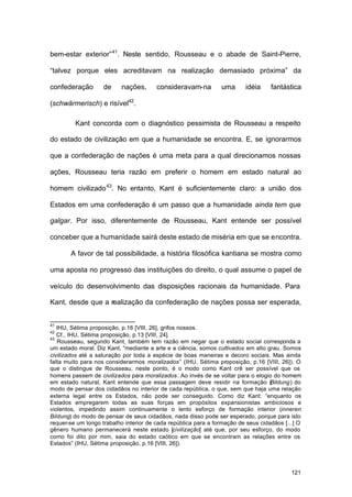 121
bem-estar exterior”41
. Neste sentido, Rousseau e o abade de Saint-Pierre,
“talvez porque eles acreditavam na realização demasiado próxima” da
confederação de nações, consideravam-na uma idéia fantástica
(schwärmerisch) e risível42
.
Kant concorda com o diagnóstico pessimista de Rousseau a respeito
do estado de civilização em que a humanidade se encontra. E, se ignorarmos
que a confederação de nações é uma meta para a qual direcionamos nossas
ações, Rousseau teria razão em preferir o homem em estado natural ao
homem civilizado43
. No entanto, Kant é suficientemente claro: a união dos
Estados em uma confederação é um passo que a humanidade ainda tem que
galgar. Por isso, diferentemente de Rousseau, Kant entende ser possível
conceber que a humanidade sairá deste estado de miséria em que se encontra.
A favor de tal possibilidade, a história filosófica kantiana se mostra como
uma aposta no progresso das instituições do direito, o qual assume o papel de
veículo do desenvolvimento das disposições racionais da humanidade. Para
Kant, desde que a realização da confederação de nações possa ser esperada,
41
IHU, Sétima proposição, p.16 [VIII, 26], grifos nossos.
42
Cf., IHU, Sétima proposição, p.13 [VIII, 24].
43
Rousseau, segundo Kant, também tem razão em negar que o estado social corresponda a
um estado moral. Diz Kant, “mediante a arte e a ciência, somos cultivados em alto grau. Somos
civilizados até a saturação por toda a espécie de boas maneiras e decoro sociais. Mas ainda
falta muito para nos considerarmos moralizados” (IHU, Sétima proposição, p.16 [VIII, 26]). O
que o distingue de Rousseau, neste ponto, é o modo como Kant crê ser possível que os
homens passem de civilizados para moralizados. Ao invés de se voltar para o elogio do homem
em estado natural, Kant entende que essa passagem deve residir na formação (Bildung) do
modo de pensar dos cidadãos no interior de cada república, o que, sem que haja uma relação
externa legal entre os Estados, não pode ser conseguido. Como diz Kant: “enquanto os
Estados empregarem todas as suas forças em propósitos expansionistas ambiciosos e
violentos, impedindo assim continuamente o lento esforço de formação interior (inneren
Bildung) do modo de pensar de seus cidadãos, nada disso pode ser esperado, porque para isto
requer-se um longo trabalho interior de cada república para a formação de seus cidadãos [...] O
gênero humano permanecerá neste estado [civilização] até que, por seu esforço, do modo
como foi dito por mim, saia do estado caótico em que se encontram as relações entre os
Estados” (IHU, Sétima proposição, p.16 [VIII, 26]).
 