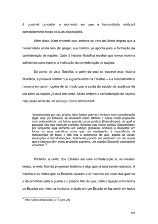 122
é possível conceber o momento em que a humanidade realizará
completamente todas as suas disposições.
Além disso, Kant entende que, embora se trate do último degrau que a
humanidade ainda tem de galgar, sua história já aponta para a formação da
confederação de nações. Cabe à história filosófica mostrar que temos motivos
suficientes para esperar a instituição da confederação de nações.
Do ponto de vista filosófico a partir do qual se escreve esta história
filosófica, é possível afirmar que a guerra entre os Estados – e a insociabilidade
humana em geral –opera de tal modo que a saída do estado de ausência de
leis entre as nações já está em curso. Muito embora a confederação de nações
não passe ainda de um esboço. Como afirma Kant:
“pressionados por seu próprio risco [pelas guerras], embora sem consideração
legal, eles [os Estados] se oferecem como árbitros e desse modo preparam
com antecedência um futuro grande corpo político (Staatskörper), do qual o
passado não deu nenhum exemplo. Embora este corpo político (Staatskörper)
por enquanto seja somente um esboço grosseiro, começa a despertar em
todos os seus membros como que um sentimento: a importância da
manutenção do todo; e isto traz a esperança de que, depois de várias
revoluções e transformações, finalmente poderá ser realizado um dia aquilo
que a natureza tem como propósito supremo, um estado (Zustand) cosmopolita
universal” 44
.
Portanto, a união dos Estados em uma confederação é, ao mesmo
tempo, a meta final do progresso histórico e algo que já está sendo realizado. A
miséria e os males que os Estados causam a si mesmos por meio das guerras
e da prontidão para a guerra e o próprio fato de que, dada a ligação entre todos
os Estados por meio da indústria, o abalo em um Estado se faz sentir em todos
44
IHU, Oitava proposição, p.19 [VIII, 28].
 