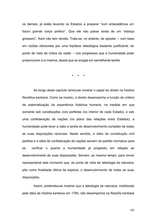 123
os demais, já estão levando os Estados a preparar “com antecedência um
futuro grande corpo político”. Que ele não passa ainda de um “esboço
grosseiro”, Kant não tem dúvida. Trata-se, no entanto, de apostar – com base
em razões oferecidas por uma hipótese teleológica bastante justificável, do
ponto de vista da crítica da razão – nos progressos que a humanidade pode
proporcionar a si mesma, desde que se engaje em semelhante tarefa.
* * *
Ao longo deste capítulo tentou-se mostrar o papel do direito na história
filosófica kantiana. Como se insistiu, o direito desempenha a função de critério
de sistematização da experiência histórica humana, na medida em que
somente sob constituições civis perfeitas (no interior de cada Estado), e sob
uma confederação de nações (no plano das relações entre Estados), a
humanidade pode levar a cabo a tarefa do desenvolvimento completo de todas
as suas disposições racionais. Neste sentido, a idéia de constituição civil
perfeita e a idéia de confederação de nações servem de padrão normativo para
se verificar o quanto a humanidade já progrediu em relação ao
desenvolvimento de suas disposições. Servem, ao mesmo tempo, para tornar
representável este momento que, do ponto de vista da teleologia da natureza,
põe como finalidade última da espécie, o desenvolvimento de todas as suas
disposições.
Assim, pretendeu-se mostrar que a teleologia da natureza, mobilizada
pela idéia de história kantiana em 1784, não desempenha na filosofia kantiana
 