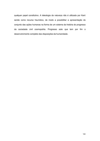 124
qualquer papel constitutivo. A teleologia da natureza não é utilizada por Kant
senão como recurso heurístico, de modo a possibilitar a apresentação do
conjunto das ações humanas na forma de um sistema da história do progresso
da sociedade civil cosmopolita. Progresso este que tem por fim o
desenvolvimento completo das disposições da humanidade.
 