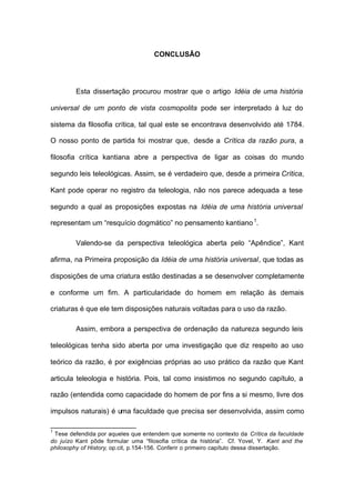 CONCLUSÃO
Esta dissertação procurou mostrar que o artigo Idéia de uma história
universal de um ponto de vista cosmopolita pode ser interpretado à luz do
sistema da filosofia crítica, tal qual este se encontrava desenvolvido até 1784.
O nosso ponto de partida foi mostrar que, desde a Crítica da razão pura, a
filosofia crítica kantiana abre a perspectiva de ligar as coisas do mundo
segundo leis teleológicas. Assim, se é verdadeiro que, desde a primeira Crítica,
Kant pode operar no registro da teleologia, não nos parece adequada a tese
segundo a qual as proposições expostas na Idéia de uma história universal
representam um “resquício dogmático” no pensamento kantiano1
.
Valendo-se da perspectiva teleológica aberta pelo “Apêndice”, Kant
afirma, na Primeira proposição da Idéia de uma história universal, que todas as
disposições de uma criatura estão destinadas a se desenvolver completamente
e conforme um fim. A particularidade do homem em relação às demais
criaturas é que ele tem disposições naturais voltadas para o uso da razão.
Assim, embora a perspectiva de ordenação da natureza segundo leis
teleológicas tenha sido aberta por uma investigação que diz respeito ao uso
teórico da razão, é por exigências próprias ao uso prático da razão que Kant
articula teleologia e história. Pois, tal como insistimos no segundo capítulo, a
razão (entendida como capacidade do homem de por fins a si mesmo, livre dos
impulsos naturais) é uma faculdade que precisa ser desenvolvida, assim como
1
Tese defendida por aqueles que entendem que somente no contexto da Crítica da faculdade
do juízo Kant pôde formular uma “filosofia crítica da história”. Cf. Yovel, Y. Kant and the
philosophy of History, op.cit, p.154-156. Conferir o primeiro capítulo dessa dissertação.
 