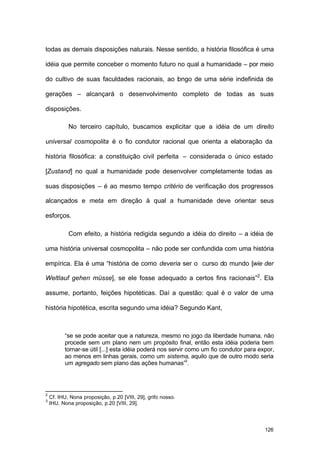 126
todas as demais disposições naturais. Nesse sentido, a história filosófica é uma
idéia que permite conceber o momento futuro no qual a humanidade – por meio
do cultivo de suas faculdades racionais, ao longo de uma série indefinida de
gerações – alcançará o desenvolvimento completo de todas as suas
disposições.
No terceiro capítulo, buscamos explicitar que a idéia de um direito
universal cosmopolita é o fio condutor racional que orienta a elaboração da
história filosófica: a constituição civil perfeita – considerada o único estado
[Zustand] no qual a humanidade pode desenvolver completamente todas as
suas disposições – é ao mesmo tempo critério de verificação dos progressos
alcançados e meta em direção à qual a humanidade deve orientar seus
esforços.
Com efeito, a história redigida segundo a idéia do direito – a idéia de
uma história universal cosmopolita – não pode ser confundida com uma história
empírica. Ela é uma “história de como deveria ser o curso do mundo [wie der
Weltlauf gehen müsse], se ele fosse adequado a certos fins racionais”2
. Ela
assume, portanto, feições hipotéticas. Daí a questão: qual é o valor de uma
história hipotética, escrita segundo uma idéia? Segundo Kant,
“se se pode aceitar que a natureza, mesmo no jogo da liberdade humana, não
procede sem um plano nem um propósito final, então esta idéia poderia bem
tornar-se útil [...] esta idéia poderá nos servir como um fio condutor para expor,
ao menos em linhas gerais, como um sistema, aquilo que de outro modo seria
um agregado sem plano das ações humanas”3
.
2
Cf. IHU, Nona proposição, p.20 [VIII, 29], grifo nosso.
3
IHU, Nona proposição, p.20 [VIII, 29].
 