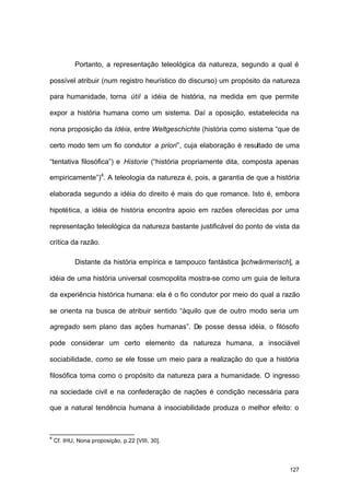 127
Portanto, a representação teleológica da natureza, segundo a qual é
possível atribuir (num registro heurístico do discurso) um propósito da natureza
para humanidade, torna útil a idéia de história, na medida em que permite
expor a história humana como um sistema. Daí a oposição, estabelecida na
nona proposição da Idéia, entre Weltgeschichte (história como sistema “que de
certo modo tem um fio condutor a priori”, cuja elaboração é resultado de uma
“tentativa filosófica”) e Historie (“história propriamente dita, composta apenas
empiricamente”)4
. A teleologia da natureza é, pois, a garantia de que a história
elaborada segundo a idéia do direito é mais do que romance. Isto é, embora
hipotética, a idéia de história encontra apoio em razões oferecidas por uma
representação teleológica da natureza bastante justificável do ponto de vista da
crítica da razão.
Distante da história empírica e tampouco fantástica [schwärmerisch], a
idéia de uma história universal cosmopolita mostra-se como um guia de leitura
da experiência histórica humana: ela é o fio condutor por meio do qual a razão
se orienta na busca de atribuir sentido “àquilo que de outro modo seria um
agregado sem plano das ações humanas”. De posse dessa idéia, o filósofo
pode considerar um certo elemento da natureza humana, a insociável
sociabilidade, como se ele fosse um meio para a realização do que a história
filosófica toma como o propósito da natureza para a humanidade. O ingresso
na sociedade civil e na confederação de nações é condição necessária para
que a natural tendência humana à insociabilidade produza o melhor efeito: o
4
Cf. IHU, Nona proposição, p.22 [VIII, 30].
 