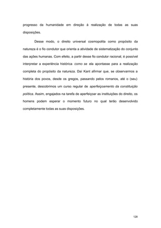 128
progresso da humanidade em direção à realização de todas as suas
disposições.
Desse modo, o direito universal cosmopolita como propósito da
natureza é o fio condutor que orienta a atividade de sistematização do conjunto
das ações humanas. Com efeito, a partir desse fio condutor racional, é possível
interpretar a experiência histórica como se ela apontasse para a realização
completa do propósito da natureza. Daí Kant afirmar que, se observarmos a
história dos povos, desde os gregos, passando pelos romanos, até o (seu)
presente, descobrimos um curso regular de aperfeiçoamento da constituição
política. Assim, engajados na tarefa de aperfeiçoar as instituições do direito, os
homens podem esperar o momento futuro no qual terão desenvolvido
completamente todas as suas disposições.
 