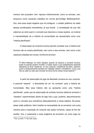 13
homens não procedem nem “apenas instintivamente, como os animais, nem
tampouco como razoáveis cidadãos do mundo [vernünftige Weltbürgerlich]”.
Ora, será essa dupla negativa que irá configurar o caráter polêmico do saldo
dessas ponderações introdutórias, já que levará , à constatação de que não
sabemos ao certo qual é o conceito que descreve a nossa espécie, ao mostrar
a impossibilidade de a história da humanidade ser apresentada como uma
“história planificada”.
A observação da conduta humana permite constatar que a história dos
homens não se mostra planificada, nem como a dos animais, nem como a dos
razoáveis cidadãos do mundo. Conforme diz Kant:
“É difícil disfarçar um certo dissabor quando se observa a conduta humana
posta no grande cenário mundial, e muitas vezes o que isoladamente aparenta
sabedoria ao final mostra-se, no seu conjunto, entretecido de tolice, capricho
pueril e freqüentemente também de maldade infantil e vandalismo: com o que
não se sabe ao cabo que conceito se deva formar dessa nossa espécie”15
.
A partir da observação do jogo da liberdade humana em seu conjunto,
é possível “esperar” a descoberta de um “fio condutor” para a história da
humanidade. Mas essa história não se apresenta como uma “história
planificada”, posto que da observação da conduta humana obtemos somente o
“dissabor” experimentado diante de algo tolo e que, portanto, desconhecemos
qual é o conceito que caracteriza adequadamente a nossa espécie. De posse
desse saldo polêmico, Kant insistirá na necessidade de se encontrar uma outra
maneira para a exposição do conjunto das ações humanas, capaz de lhe dar
sentido. Ora, é justamente a essa exigência de encontrar um outro lugar do
15
IHU, p.4 [VIII, 17-18]. Grifo nosso.
 